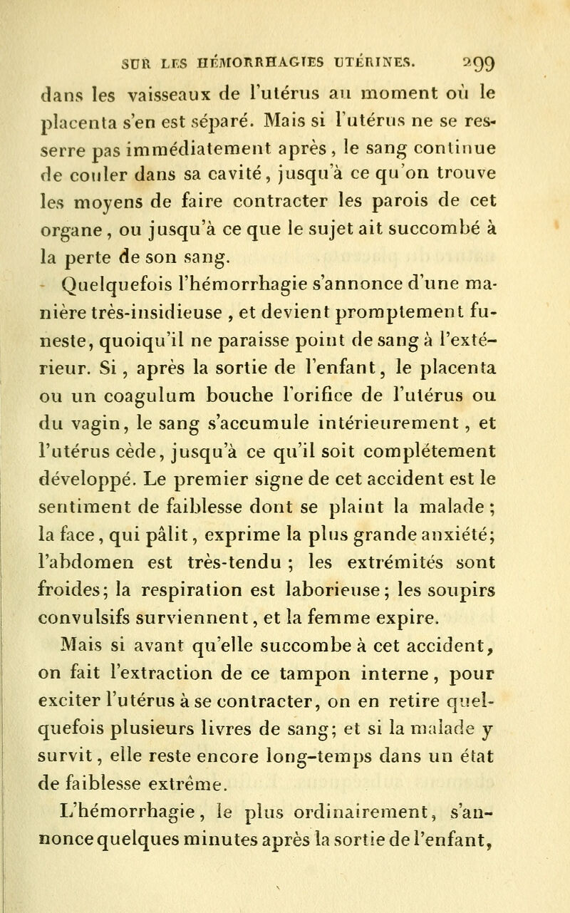 dans les vaisseaux de l'utérus an moment où le placenta s'en est sé23aré. Mais si l'utérus ne se res- serre pas immédiatement après, le sang continue de couler dans sa cavité, jusqu'à ce qu'on trouve les moyens de faire contracter les parois de cet organe, ou jusqu'à ce que le sujet ait succombé à la perte de son sang. Quelquefois l'hémorrhagie s'annonce d'une ma- nière très-insidieuse , et devient proraptement fu- neste, quoiqu'il ne paraisse point de sang à l'exté- rieur. Si, après la sortie de l'enfant, le placenta ou un coagulum bouche l'orifice de l'utérus ou du vagin, le sang s'accumule intérieurement, et l'utérus cède, jusqu'à ce qu'il soit complètement développé. Le premier signe de cet accident est le sentiment de faiblesse dont se plaint la malade ; la face, qui pâlit, exprime la plus grande anxiété; l'abdomen est très-tendu ; les extrémités sont froides; la respiration est laborieuse; les soupirs convulsifs surviennent, et la femme expire. Mais si avant qu'elle succombe à cet accident, on fait l'extraction de ce tampon interne, pour exciter l'utérus à se contracter, on en retire quel- quefois plusieurs livres de sang; et si la malade y survit, elle reste encore long-temps dans un état de faiblesse extrême. L'hémorrhagie, le plus ordinairement, s'an- nonce quelques minutes après la sortie de l'enfant,