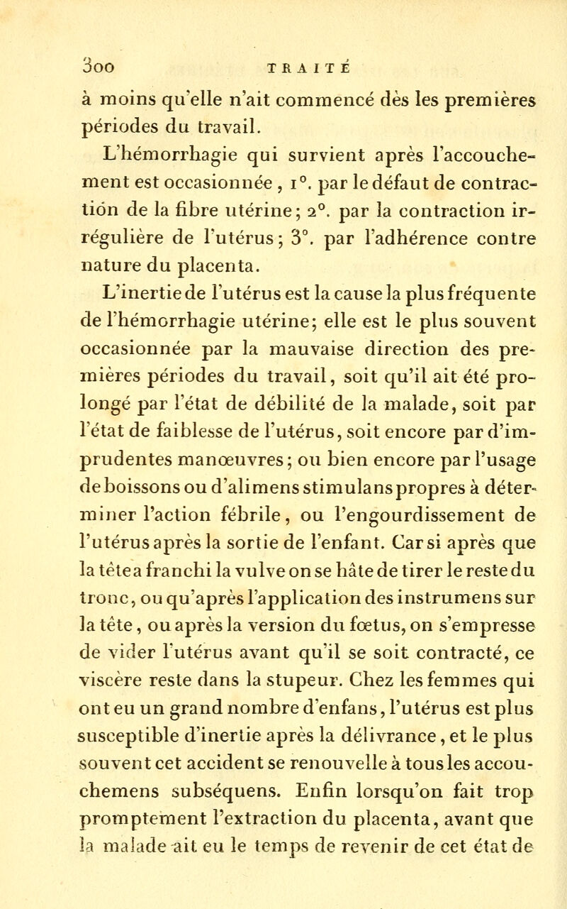 à moins qu'elle n'ait commencé dès les premières périodes du travail. L'hémorrhagie qui survient après l'accouche- ment est occasionnée , i°. par le défaut de contrac- tion de la fibre utérine; 2°. par la contraction ir- régulière de l'utérus; 3°. par l'adhérence contre nature du placenta. L'inertie de l'utérus est la cause la plus fréquente de l'hémorrhagie utérine; elle est le plus souvent occasionnée par la mauvaise direction des pre- mières périodes du travail, soit qu'il ait été pro- longé par l'état de débilité de la malade, soit par l'état de faiblesse de l'utérus, soit encore par d'im- prudentes manoeuvres; ou bien encore par l'usage de boissons ou d'alimens stimulanspropres à déter- miner l'action fébrile, ou l'engourdissement de l'utérus après la sortie de l'enfant. Car si après que la tétea franchi la vulve on se hâte de tirer le reste du tronc, ou qu'après l'application des instrumens sur la tête, ou après la version du fœtus, on s'empresse de vider l'utérus avant qu'il se soit contracté, ce viscère reste dans la stupeur. Chez les femmes qui ont eu un grand nombre d'enfans, l'utérus est plus susceptible d'inertie après la délivrance, et le plus souvent cet accident se renouvelle à tous les accou- chemens subséquens. Enfin lorsqu'on fait trop promptement l'extraction du placenta, avant que la malade ait eu le temps de revenir de cet état de