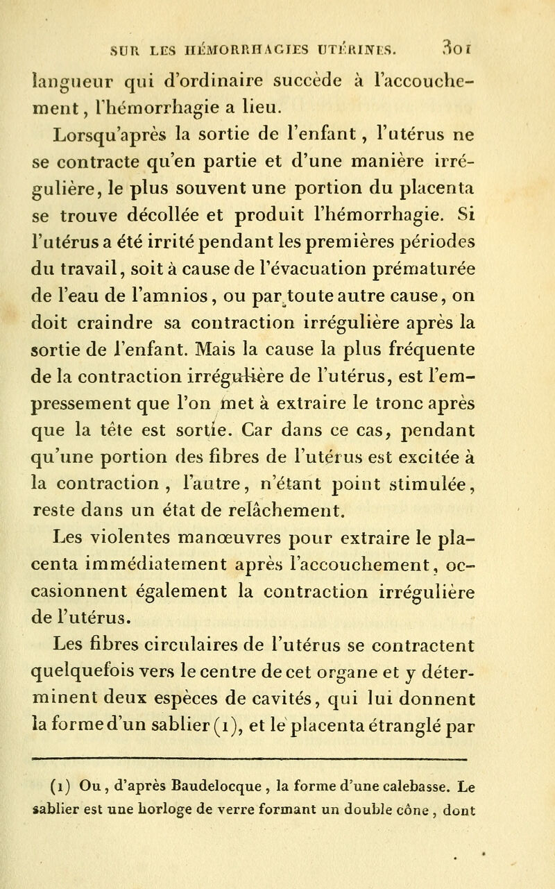 SUR LES IIÉMORRHAGIES lJTKRI]>ri;S. 3o î langueur qui d'ordinaire succède à l'accouche- ment, Thémorrhagie a lieu. Lorsqu'après la sortie de l'enfant, l'utérus ne se contracte qu'en partie et d'une manière irré- gulière, le plus souvent une portion du placenta se trouve décollée et produit l'hémorrhagie. Si l'utérus a été irrité pendant les premières périodes du travail, soit à cau.se de l'évacuation prématurée de l'eau de l'amnios, ou par toute autre cause, on doit craindre sa contraction irrégulière après la sortie de l'enfant. Mais la cause la plus fréquente de la contraction irrégRUère de l'utérus, est l'em- pressement que l'on tnet à extraire le tronc après que la tête est sortie. Car dans ce cas, jiendant qu'une portion des fibres de l'utérus est excitée à la contraction, l'autre, n'étant point stimulée, reste dans un état de relâchement. Les violentes manœuvres pour extraire le pla- centa immédiatement après l'accouchement, oc- casionnent également la contraction irréguiière de l'utérus. Les fibres circulaires de l'utérus se contractent quelquefois vers le centre de cet organe et y déter- minent deux espèces de cavités, qui lui donnent îaformed'un sablier (i), et le placenta étranglé par (i) Ou , d'après Baudelocque , la forme d'une calebasse. Le sablier est une borloge de verre formant un double cône , dont