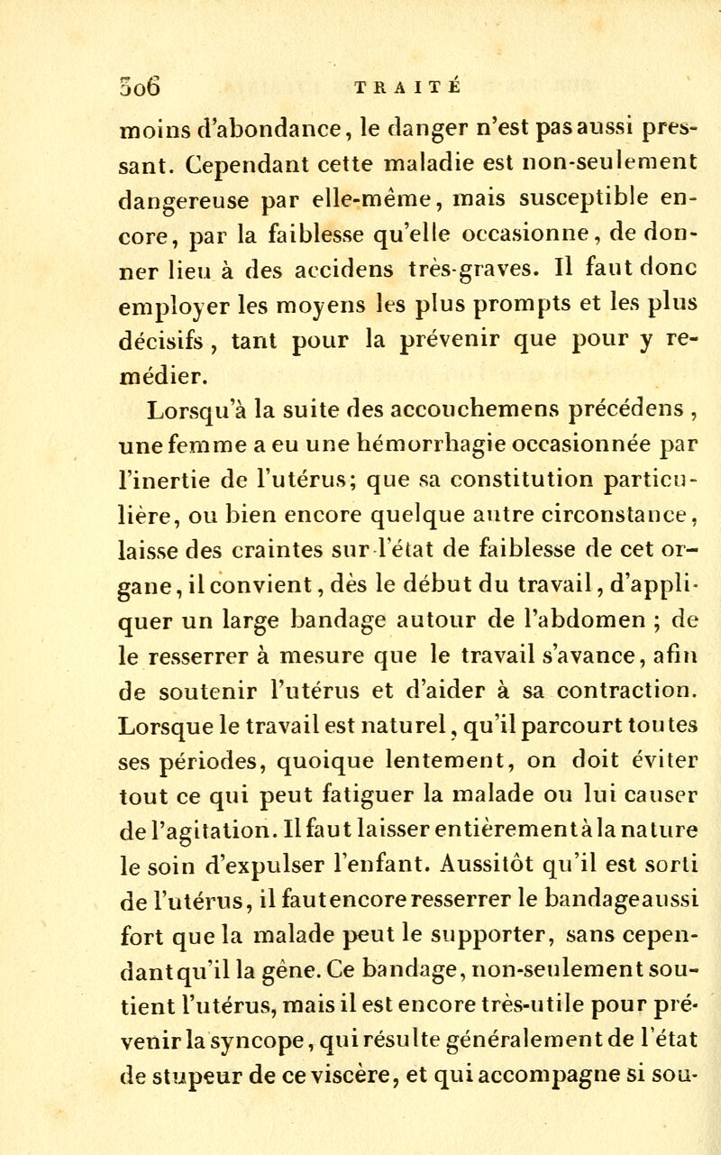 moins d'abondance, le danger n'est pas aussi pres- sant. Cependant cette maladie est non-seulement dangereuse par elle-même, mais susceptible en- core, par la faiblesse qu'elle occasionne, de don- ner lieu à des accidens très-graves. Il faut donc employer les moyens les plus prompts et les plus décisifs , tant pour la prévenir que pour y re- médier. Lorsqu'à la suite des accouchemens précédens , une femme a eu une hémorrbagie occasionnée par l'inertie de l'utérus; que sa constitution particu- lière, ou bien encore quelque autre circonstance, laisse des craintes sur l'état de faiblesse de cet or- gane , il convient, dès le début du travail, d'appli- quer un large bandage autour de l'abdomen ; de le resserrer à mesure que le travail s'avance, afin de soutenir l'utérus et d'aider à sa contraction. Lorsque le travail est naturel, qu'il parcourt ton tes ses périodes, quoique lentement, on doit éviter tout ce qui peut fatiguer la malade ou lui causer de l'agitation. Il faut laisser entièrementàla nature le soin d'expulser l'enfant. Aussitôt qu'il est sorti de l'utérus, il faut encore resserrer le bandageaussi fort que la malade peut le supporter, sans cepen- dant qu'il la gène. Ce bandage, non-seulement sou- tient l'utérus, mais il est encore très-utile pour pré- venir la syncope, qui résulte généralement de l'état de stupeur de ce viscère, et qui accompagne si soa-