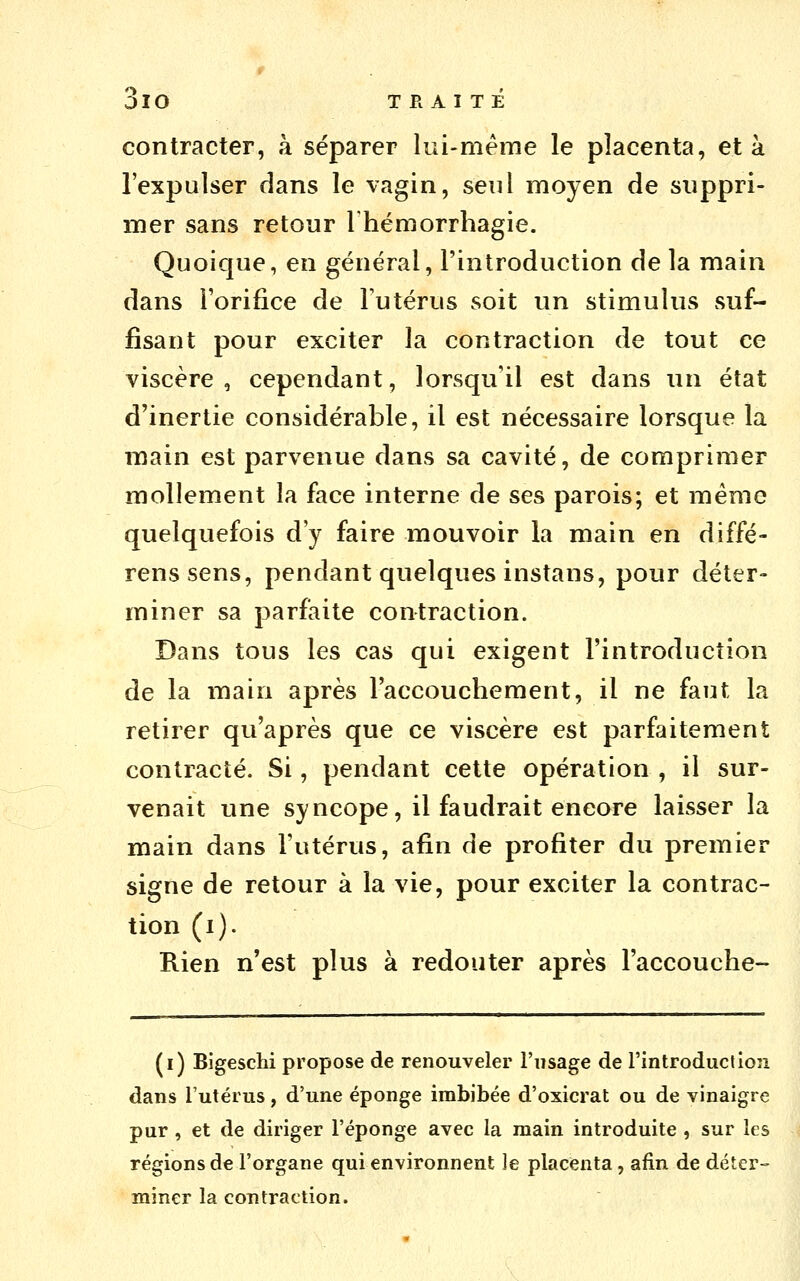 contracter, à séparer lui-même le placenta, et à l'expulser dans le vagin, seul moyen de suppri- mer sans retour Thémorrhagie. Quoique, en général, l'introduction de la main dans l'orifice de Futérus soit un stimulus suf- fisant pour exciter la contraction de tout ce viscère, cependant, lorsqu'il est dans un état d'inertie considérable, il est nécessaire lorsque la main est parvenue dans sa cavité, de comprimer mollement la face interne de ses parois; et mémo quelquefois d'y faire mouvoir la main en diffé- renssens, pendant quelques instans, pour déter- miner sa parfaite contraction. Dans tous les cas qui exigent l'introduction de la main après l'accouchement, il ne faut la retirer qu'après que ce viscère est parfaitement contracté. Si, pendant cette opération , il sur- venait une syncope, il faudrait encore laisser la main dans l'utérus, afin de profiter du premier signe de retour à la vie, pour exciter la contrac- tion (i). Rien n'est plus à redouter après l'accouche- (i) Bigeschi propose de renouveler l'usage de l'introduction dans l'utérus, d'une éponge imbibée d'oxicrat ou de vinaigre pur , et de diriger l'éponge avec la main introduite , sur les régions de l'organe qui environnent le placenta, afin de déter- miner la contraction.