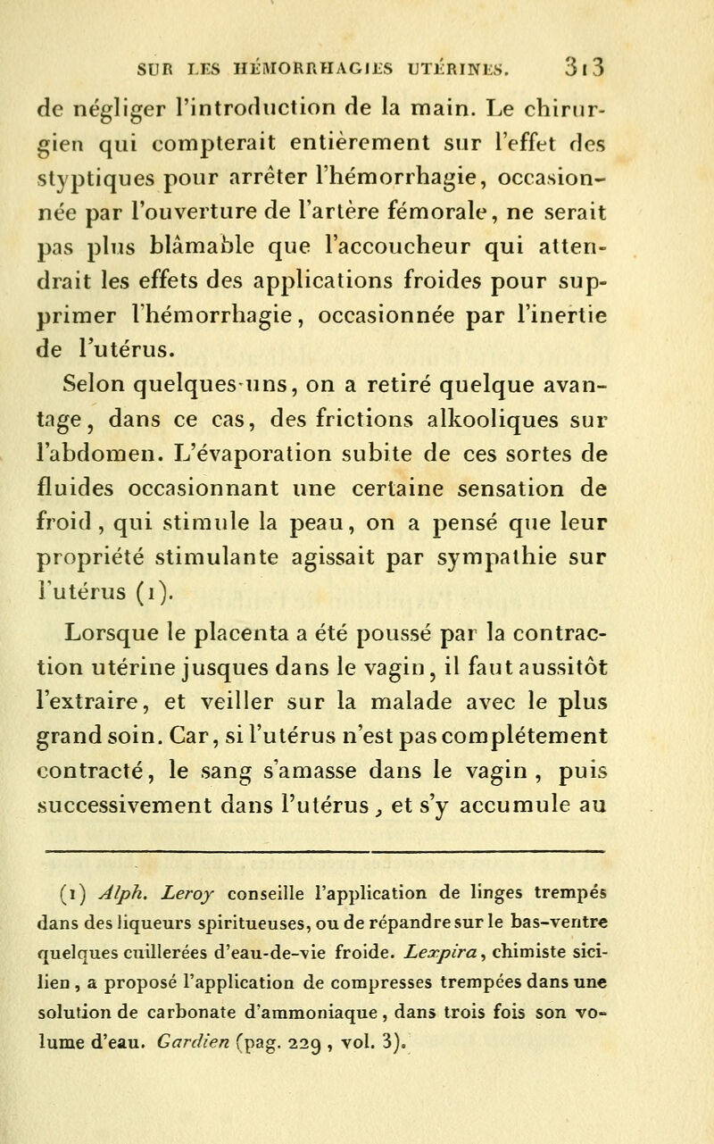 de négliger l'introfluction de la main. Le chirur- gien qui compterait entièrement sur l'effet des styptiques pour arrêter l'hémorrhagie, occasion- née par l'ouverture de l'artère fémorale, ne serait pas plus blâmable que l'accoucheur qui atten- drait les effets des applications froides pour sup- primer l'hémorrhagie, occasionnée par l'inertie de Tutérus. Selon quelques-uns, on a retiré quelque avan- tage, dans ce cas, des frictions alkooliques sur l'abdomen. L'évaporation subite de ces sortes de fluides occasionnant une certaine sensation de froid, qui stimule la peau, on a pensé que leur propriété stimulante agissait par sympathie sur Futérus (i). Lorsque le placenta a été poussé par la contrac- tion utérine jusques dans le vagin, il faut aussitôt l'extraire, et veiller sur la malade avec le plus grand soin. Car, si l'utérus n'est pas complètement contracté, le sang s'amasse dans le vagin, puis successivement dans l'utérus ^ et s'y accumule au (i) Alph. Leroy conseille l'application de linges trempés dans des liqueurs spiritueuses, ou de répandre sur le bas-ventre quelques cuillerées d'eau-de-\ie froide. Lexpira^ chimiste sici- lien , a proposé l'application de compresses trempées dans une solution de carbonate d'ammoniaque, dans trois fois son vo- lume d'eau. Gardien (pag. 229 , vol. 3).