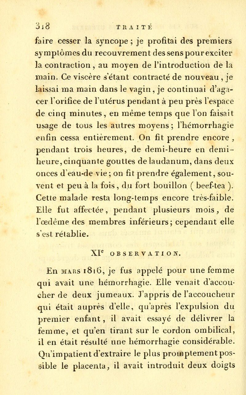 faire cesser la syncope ; je profitai des premiers symptômes du recouvrement des sens pour exciter la contraction, au moyen de l'introduction de la main. Ce viscère s'étant contracté de nouveau , je laissai ma main dans le vagin, je continuai d'aga- cer Torifice de l'utérus pendant à peu près l'espace de cinq minutes, en même temps que l'on faisait usage de tous les autres moyens ; rhémorrhagie enfin cessa entièrement. On fit prendre encore , pendant trois heures, de demi-heure en demi- heure, cinquante gouttes de laudanum, dans deux onces d'eau-de vie ; on fit prendre également, sou- vent et peu à la fois, du fort bouillon ( beef-tea ). Cette malade resta long-temps encore très-faible. Elle fut affectée, pendant plusieurs mois, de l'œdème des membres inférieurs; cependant elle s'est rétablie. XP OBSERVATION. En MARS i8i6, je fus appelé pour une femme qui avait une hémorrhagie. Elle venait d'accou- cher de deux jumeaux. J'appris de l'accoucheur qui était auprès d'elle, qu'après l'expulsion du premier enfant, il avait essayé de délivrer la femme, et qu'en tirant sur le cordon ombilical, il en était résulté une hémorrhagie considérable. Qu'impatient d'extraire le plus proinptementpos- .^ible le placenta, il avait introduit deux doigts