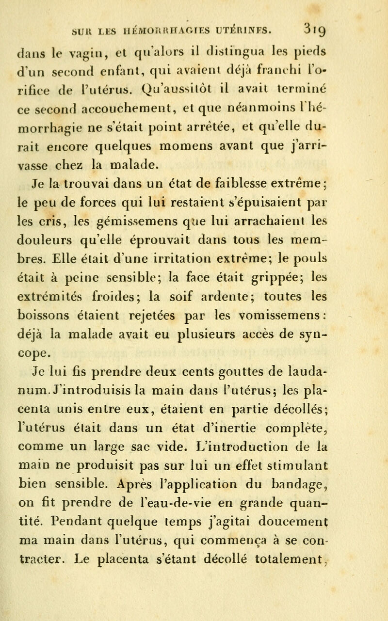 SUR LES IlÉMORHHAGrES UTERINFS. SlQ dans le vagin, et qu'alors il distingua les pieds d'un second enfant, qui avaient déjà franchi l'o- rifiee de rulérus. Qu'aussitôt il avait terminé ce second accouchement, et que néanmoins Thé- morrhagie ne s'était point arrêtée, et qu'elle du- rait encore quelques moraens avant que j'arri- vasse chez la malade. Je la trouvai dans un état de faiblesse extrême; le peu de forces qui lui restaient s'épuisaient par les cris, les gémissemens que lui arrachaient les douleurs qu'elle éprouvait dans tous les mem- bres. Elle était d'une irritation extrême; le pouls était à peine sensible; la face était grippée; les extrémités froides; la soif ardente; toutes les boissons étaient rejetées par les vomissemens : déjà la malade avait eu plusieurs accès de syn- cope. Je lui fis prendre deux cents gouttes de lauda- num. J'introduisis la main dans l'utérus; les pla- centa unis entre eux, étaient en partie décollés; l'utérus était dans un état d'inertie complète, comme un large sac vide. L'introduction de la main ne produisit pas sur lui un effet stimulant bien sensible. Après l'application du bandage, on fit prendre de l'eau-de-vie en grande quan- tité. Pendant quelque temps j'agitai doucement ma main dans l'utérus, qui commença à se con- tracter. Le placenta s'étant décollé totalement.