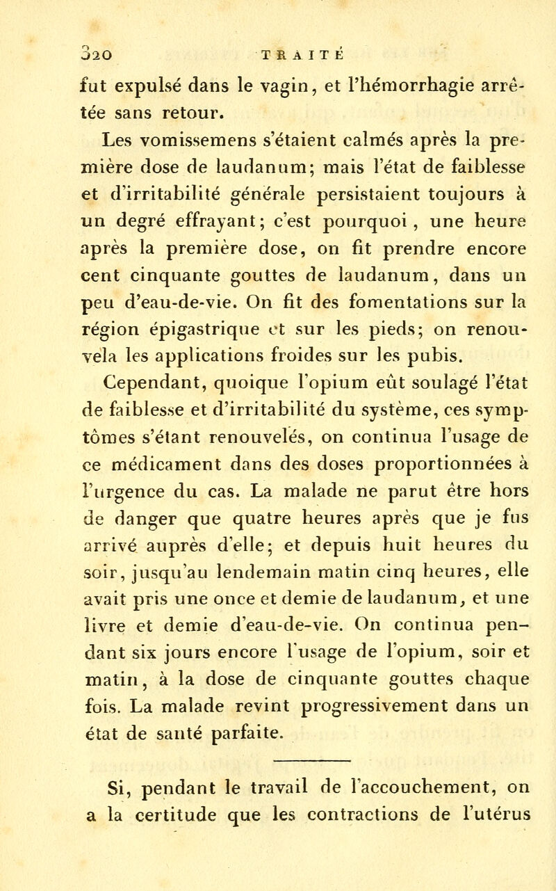 ^20 TRAITE fut expulsé dans le vagin, et l'héniorrhagie arrê- tée sans retour. Les vomissemens s'étaient calmés après la pre- mière dose de laudanum; mais l'état de faiblesse et d'irritabilité générale persistaient toujours à un degré effrayant; c'est pourquoi, une heure après la première dose, on fit prendre encore cent cinquante gouttes de laudanum, dans un peu d'eau-de-vie. On fit des fomentations sur la région épigastrique et sur les pieds; on renou- vela les applications froides sur les pubis. Cependant, quoique l'opium eût soulagé l'état de faiblesse et d'irritabilité du système, ces symp- tômes s'élant renouvelés, on continua l'usage de ce médicament dans des doses proportionnées à l'urgence du cas. La malade ne parut être hors de danger que quatre heures après que je fus arrivé auprès d'elle; et depuis huit heures du soir, jusqu'au lendemain matin cinq heures, elle avait pris une once et demie de laudanum^ et une livre et demie d'eau-de-vie. On continua pen- dant six jours encore Tusage de l'opium, soir et matin, à la dose de cinquante gouttes chaque fois. La malade revint progressivement dans un état de santé parfaite. Si, pendant le travail de l'accouchement, on a la certitude que les contractions de l'utérus