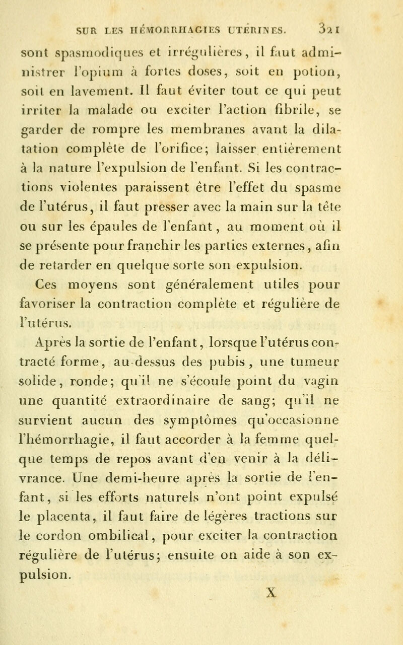 sont spasmodiqiies et irréijnlières, il faut admi- nistrer lopin m à fortes doses, soit en potion, soil en lavement. Il ffiut éviter tout ce qui peut irriter la malade ou exciter l'action fibrile, se garder de rompre les membranes avant la dila- tation complète de l'orifice; laisser entièrement à la nature l'expulsion de Tenfant. Si les contrac- tions violentes paraissent être l'effet du spasme de l'utérus, il faut presser avec la main sur la tête ou sur les épaules de Tenfant, au moment où il se présente pour franchir les parties externes, afin de retarder en quelque sorte son expulsion. Ces moyens sont généralement utiles pour favoriser la contraction complète et régulière de l'utérus. Après la sortie de l'enfant, lorsque l'utérus con- tracté forme, au dessus des pubis, une tumeur solide, ronde; qui! ne s'écoule point du vagin une quantité extraordinaire de sang; qu'il ne survient aucun des symptômes qu'occasionne l'hémorrliagie, il faut accorder à la femme quel- que temps de repos avant d'en venir à la déli- vrance. Une demi-heure après la sortie de l'en- fant, si les efforts naturels n'ont point expulsé le placenta, il faut faire de légères tractions sur le cordon ombilical, pour exciter la contraction régulière de l'utérus; ensuite on aide à son ex- pulsion. X