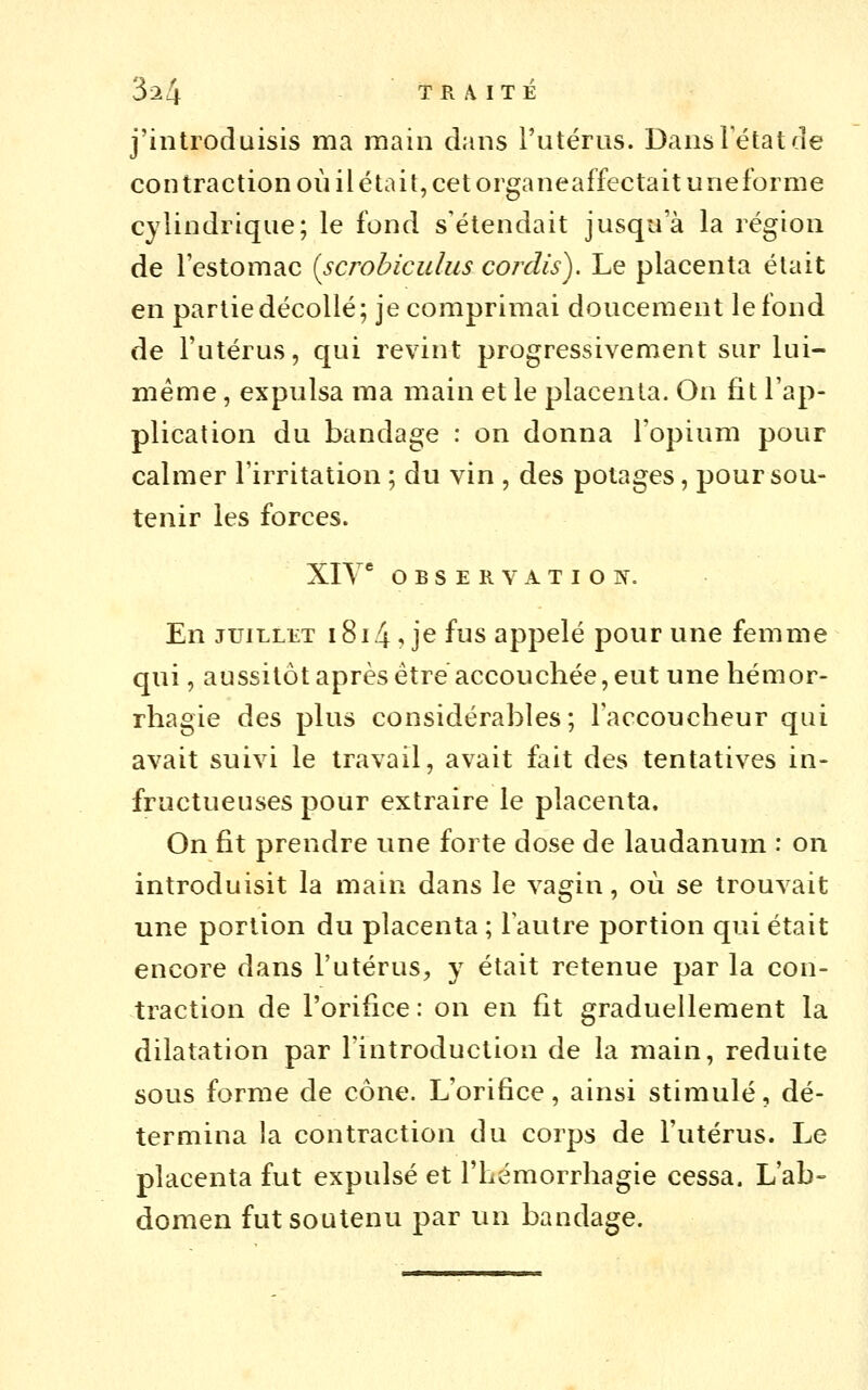 j'introduisis ma main dans l'utérus. Dansletatde contraction où ilétait, cet organeaffectait uneforme cylindrique; le fond s'étendait jusqu'à la région de l'estomac {scrohicidus cordis). Le placenta était en partie décollé; je comprimai doucement le fond de l'utérus, qui revint progressivement sur lui- même , expulsa ma main et le placenta. On fit l'ap- plication du bandage : on donna l'opium pour calmer l'irritation ; dn vin , des potages, pour sou- tenir les forces. Xiy * OBSERVATION. En JUILLET i8i4, je fus appelé pour une femme qui, aussitôt après être accouchée, eut une hémor- rhagie des plus considérables; Faccoucheur qui avait suivi le travail, avait fait des tentatives in- fructueuses pour extraire le placenta. On fit prendre une forte dose de laudanum : on introduisit la main dans le vagin, où se trouvait une portion du placenta ; lautre portion qui était encore dans l'utérus, y était retenue par la con- traction de l'orifice : on en fit graduellement la dilatation par l'introduction de la main, réduite sous forme de cône. L'orifice, ainsi stimulé, dé- termina la contraction du corps de l'utérus. Le placenta fut expulsé et l'hémorrhagie cessa. L'ab- domen fut soutenu par un bandage.