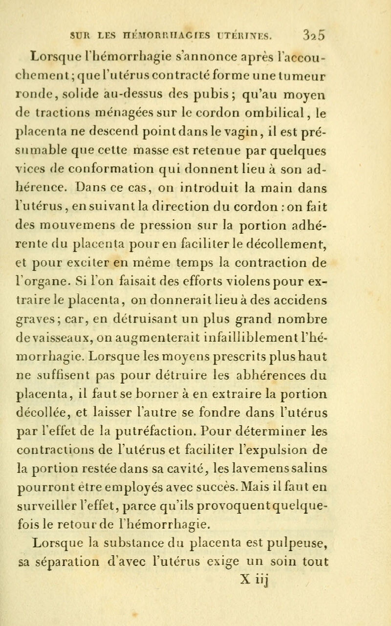 SUR LES nÉiMORUTIACTES UTÉllINES. 3o.5 Lorsque l'hémorrhagie s'annonce après laccou- chement ; que l'utérus contracté forme une tumeur ronde, solide au-dessus des pubis; qu'au moyen de tractions ménagées sur le cordon ombilical, le placenta ne descend point dans le vagin, il est pré- su mable que cette masse est retenue par quelques vices de conformation qui donnent lieu à son ad- hérence. Dans ce cas, on introduit la main dans Tutérus, en suivant la direction du cordon :on fait des mouvemens de pression sur la portion adhé- rente du placenta pour en faciliter le décollement, et pour exciter en même temps la contraction de l'organe. Si l'on faisait des efforts violenspour ex- traire le placenta, on donnerait lieu à des accidens graves; car, en détruisant un plus grand nombre de vaisseaux, on augmenterait infailliblement l'hé- morrhagie. Lorsque les moyens prescrits plus haut ne suffisent pas pour détruire les abhérences du placenta, il faut se borner à en extraire la portion décollée, et laisser l'autre se fondre dans l'utérus par Feffet de la putréfaction. Pour déterminer les contractions de l'utérus et faciliter l'expulsion de la portion restée dans sa cavité, les lavemenssalins pourront être employés avec succès. Mais il faut en surveiller l'effet, parce qu'ils provoquent quelque- fois le retour de Fhémorrhagie. Lorsque la substance du placenta est pulpeuse, sa séparation d'avec l'utérus exige un soin tout