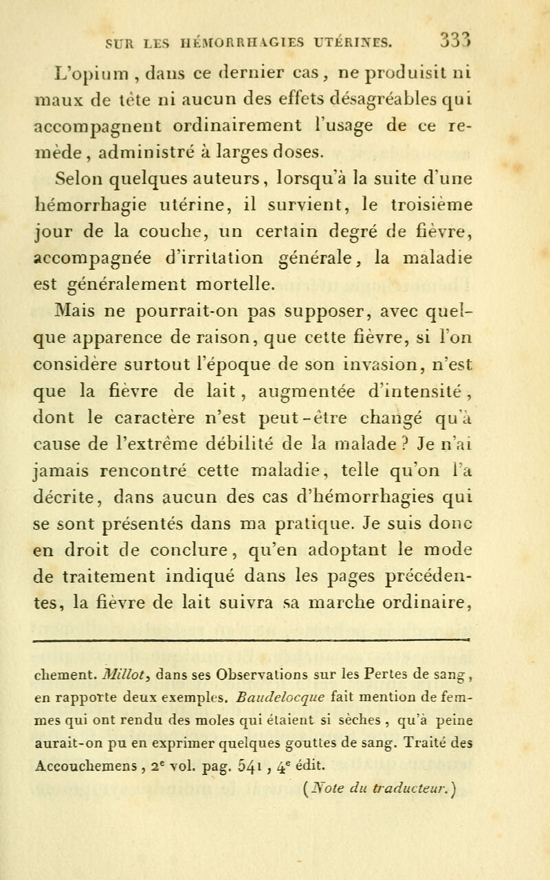 L'opium , dans ce dernier cas, ne produisit ni maux de lète ni aucun des effets désagréables qui accompagnent ordinairement l'usage de ce re- mède , administré à larges doses. Selon quelques auteurs, lorsqu'à la suite d'une hémorrhagie utérine, il survient, le troisième jour de la couche, un certain degré de fièvre, accompagnée d'irritation générale, la maladie est généralement mortelle. Mais ne pourrait-on pas supposer, avec quel- que apparence de raison, que cette fièvre, si l'on considère surtout l'époque de son invasion, n'est que la fièvre de lait, augmentée d'intensité, dont le caractère n'est peut-être changé qua cause de l'extrême débilité de la malade? Je n'ai jamais rencontré cette maladie, telle qu'on Ta décrite, dans aucun des cas d'hémorrhagies qui se sont présentés dans ma pratique. Je suis donc en droit de conclure, qu'en adoptant le mode de traitement indiqué dans les pages précéden- tes, la fièvre de lait suivra sa marche ordinaire, chement. Mîllot, dans ses ObserTations sur les Pertes de sang-, en rapporte deux exemples. Baudelocque fait mention de fem- mes qui ont rendu des moles qui étaient si sèclies , qu'à peine aurait-on pu en exprimer quelques gouttes de sang. Traité des Accoucbemens , 2^ yoI. pag. 541 j 4* édit. {^Note du traducteur.^