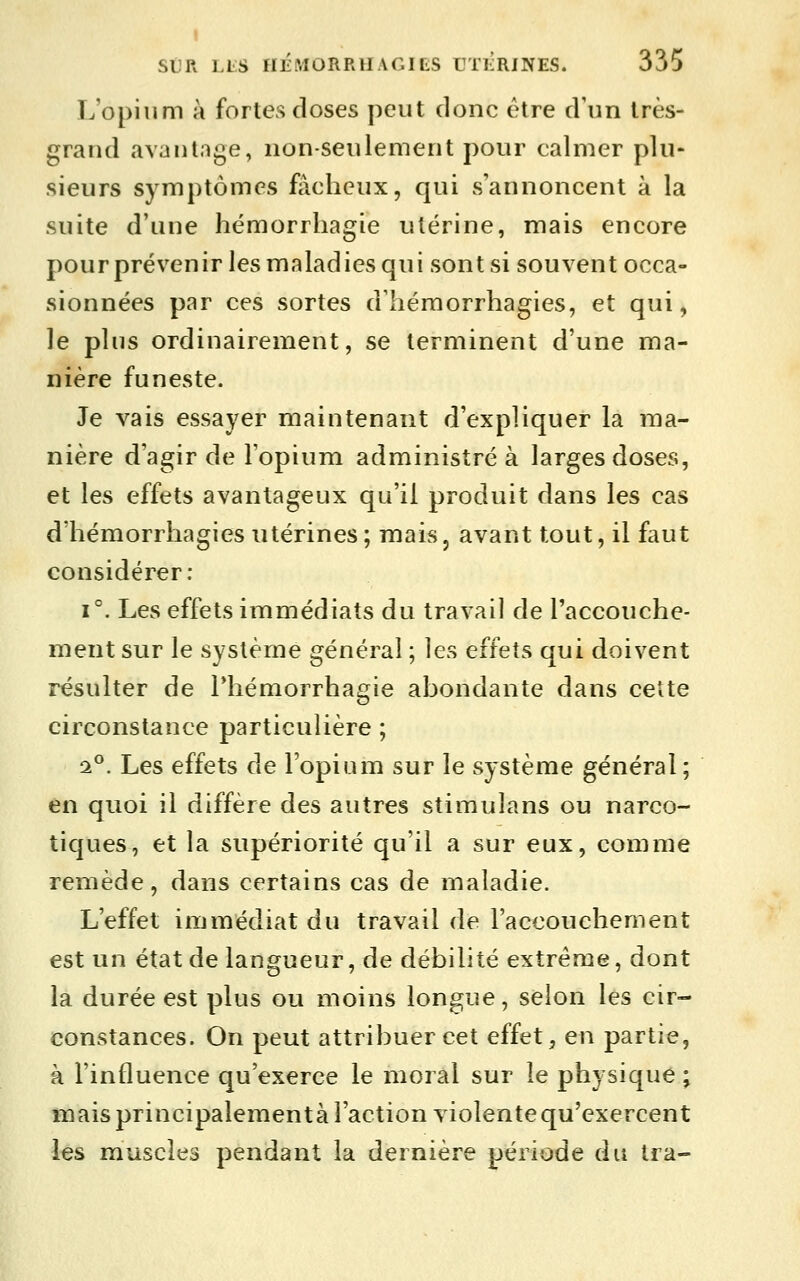 L'opium à fortes doses peut donc être d'un très- grand avantage, non-seulement pour calmer plu- sieurs symptômes fâcheux, qui s'annoncent à la suite d'une hémorrhagie utérine, mais encore pour prévenir les maladies qui sont si souvent occa- sionnées par ces sortes d'hémorrhagies, et qui, le plus ordinairement, se terminent d'une ma- nière funeste. Je vais essayer maintenant d'expliquer la ma- nière d'agir de l'opium administré à larges doses, et les effets avantageux qu'il produit dans les cas d'hémorrhagiesutérines; mais, avant tout, il faut considérer: 1°. Les effets immédiats du travail de l'accouche- ment sur le système général ; les effets qui doivent résulter de Phémorrhagie abondante dans cette circonstance particulière ; â®. Les effets de l'opium sur le système général; en quoi il diffère des autres stimulans ou narco- tiques, et la supériorité qu'il a sur eux, comme remède, dans certains cas de maladie. L'effet immédiat du travail de l'accouchement est un état de langueur, de débilité extrême, dont la durée est plus ou moins longue, selon les cir- constances. On peut attribuer cet effet, en partie, à l'influence qu'exerce le moral sur le physique ; mais principalementà l'action violente qu'exercent les muscles pendant la dernière période du Ira-