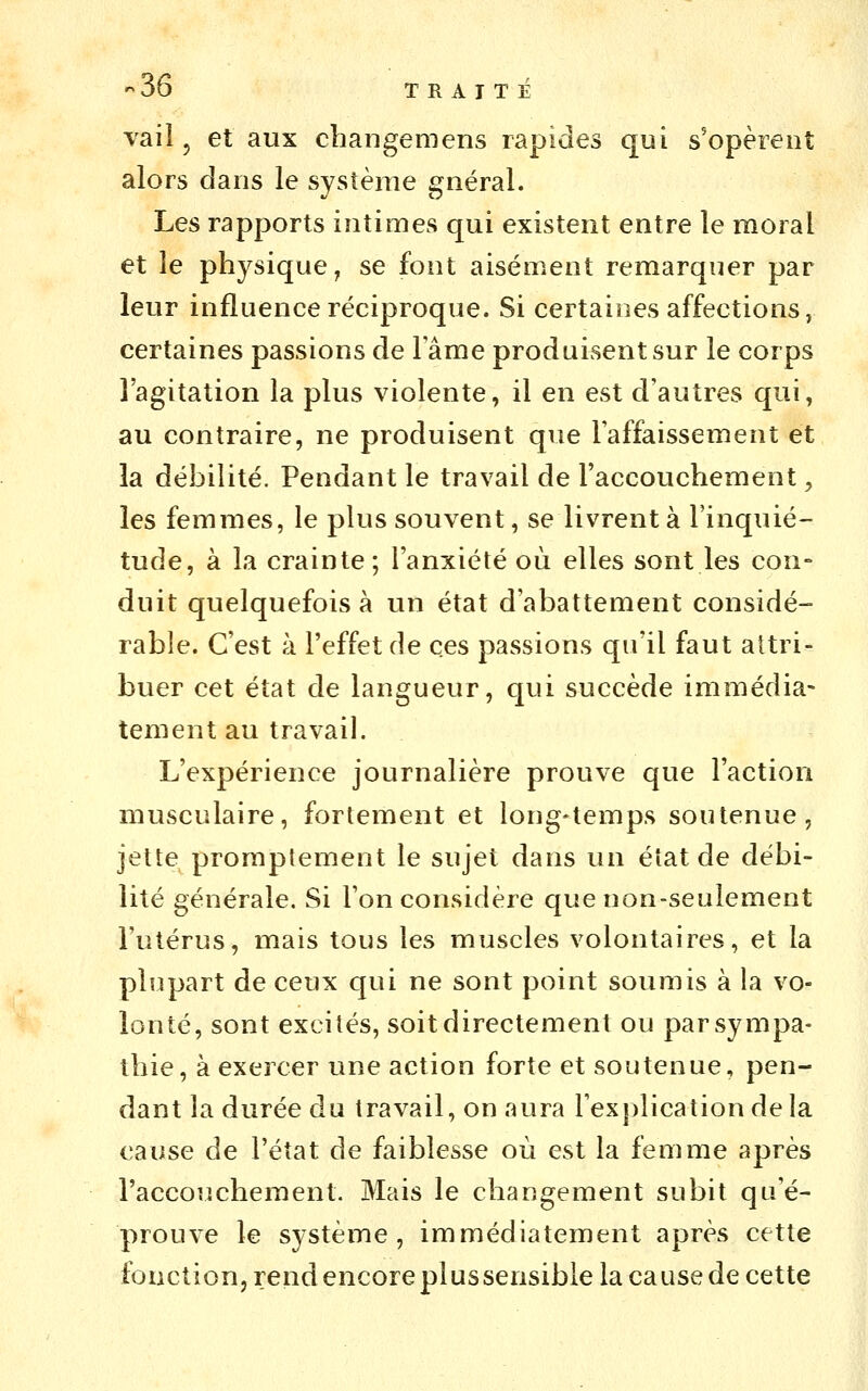 Taiî, et aux changeniens rapides qui s'opèrent alors dans le système gnéral. Les rapports intimes qui existent entre le moral et le physique, se font aisément remarquer par leur influence réciproque. Si certaines affections, certaines passions de lame produisent sur le corps l'agitation la plus violente, il en est d'autres qui, au contraire, ne produisent que l'affaissement et la débilité. Pendant le travail de l'accouchement, les femmes, le plus souvent, se livrent à l'inquié- tude, à la crainte; l'anxiété où elles sont les cou° duit quelquefois à un état d'abattement considé- rable. C'est à l'effet de ces passions qu'il faut attri- buer cet état de langueur, qui succède immédia- tement au travail. L'expérience journalière prouve que l'action musculaire, fortement et long-temps soutenue, jette proraptement le sujet dans un état de débi- lité générale. Si l'on considère que non-seulement l'utérus, mais tous les muscles volontaires, et la plupart de ceux qui ne sont point soumis à la vo- lonté, sont excités, soit directement ou par sympa- thie, à exercer une action forte et soutenue, pen- dant la durée du travail, on aura l'exjilication delà cause de l'état de faiblesse où est la femme après l'accouchement. Mais le changement subit qu'é- prouve le système, immédiatement après cette fonction, rend encore plussensible la cause de cette