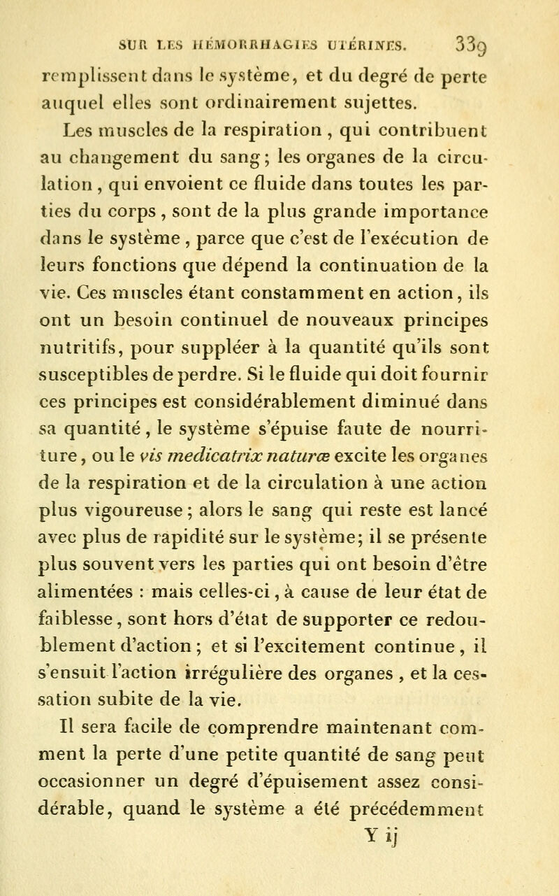 remplissent dans le système, et du degré de perte auquel elles sont ordinairement sujettes. Les muscles de la respiration , qui contribuent au changement du sang; les organes de la circu- lation , qui envoient ce fluide dans toutes les par- ties du corps, sont de la plus grande importance dans le système , parce que c'est de lexécution de leurs fonctions que dépend la continuation de la vie. Ces muscles étant constamment en action, ils ont un besoin continuel de nouveaux principes nutritifs, pour suppléer à la quantité qu'ils sont susceptibles de perdre. Si le fluide qui doit fournir ces principes est considérablement diminué dans sa quantité, le système s'épuise faute de nourri- ture , ou le vis medicatrixnatiirœ excite les organes de la respiration et de la circulation à une action plus vigoureuse; alors le sang qui reste est lancé avec plus de rapidité sur le système; il se présente plus souvent vers les parties qui ont besoin d'être alimentées : mais celles-ci, à cause de leur état de faiblesse, sont hors d'état de supporter ce redou- blement d'action ; et si l'excitement continue , il s ensuit l'action irrégulière des organes , et la ces- sation subite de la vie. Il sera facile de comprendre maintenant com- ment la perte d'une petite quantité de sang peut occasionner un degré d'épuisement assez consi- dérable, quand le système a été précédemment Yij