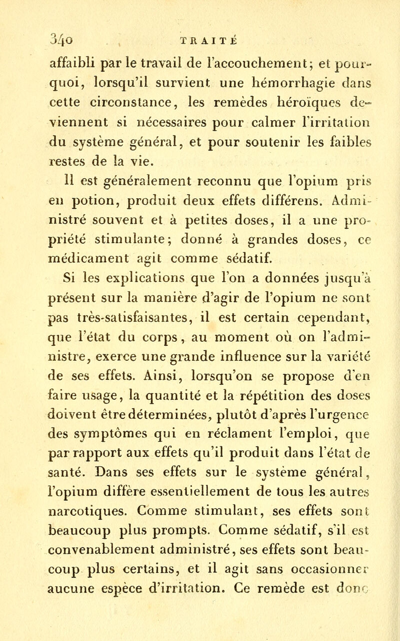 affaibli par le travail de l'accouchement; et pour- quoi, lorsqu'il survient une hémorrhagie dans cette circonstance, les remèdes héroïques de-= viennent si nécessaires pour calmer l'irritation du système général, et pour soutenir les faibles restes de la vie. Il est généralement reconnu que l'opium pris en potion, produit deux effets différens. Admi- nistré souvent et à petites doses, il a une pro- priété stimulante; donné à grandes doses, ce médicament agit comme sédatif. Si les explications que l'on a données jusqu'à présent sur la manière d'agir de l'opium ne sont pas très-satisfaisantes, il est certain cependant, que l'état du corps, au moment où on l'admi- nistre, exerce une grande influence sur la variété de ses effets. Ainsi, lorsqu'on se propose d'en faire usage, la quantité et la répétition des doses doivent être déterminées, plutôt d'après l'urgence des symptômes qui en réclament l'emploi, que par rapport aux effets qu'il produit dans l'état de santé. Dans ses effets sur le système général, l'opium diffère essentiellement de tous les autres narcotiques. Comme stimulant, ses effets sont beaucoup plus prompts. Comme sédatif, s'il est convenablement administré, ses effets sont beau- coup plus certains, et il agit sans occasionner aucune espèce d'irritation. Ce remède est donc