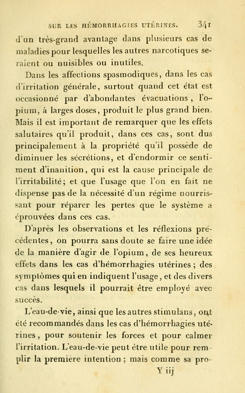 d'un très-grand avantage dans plusieurs cas de maladies pour lesquelles les autres narcotiques se- raient ou nuisibles ou inutiles. Dans les affeclions spasmodiques, dans les cas d'irritation générale, surtout quand cet état est occasionné par d'abondantes évacuations , Fo- pium, à larges doses, produit le plus grand bien. Mais il est important de remarquer que les effets salutaires qu'il produit, dans ces cas, sont dus principalement à la propriété qu'il possède de diminuer les sécrétions, et d'endormir ce senti- ment d'inanition, qui est la cause principale de l'irritabilité; et que l'usage que l'on en fait ne dispense pas de la nécessité d'un régime nourris- sant pour réparer les pertes que le système a éprouvées dans ces cas. D'après les observations et les réflexions pré- cédentes , on pourra sans doute se faire une idée de la manière d'agir de l'opium, de ses heureux effets dans les cas d'hémorrhagies utérines ; des symptômes qui en indiquent l'usage, et des divers cas dans lesquels il pourrait être employé avec succès. L'eau-de-vie, ainsi que les autres stimulans, ont été recommandés dans les cas d'hémorrhagies uté- rines , pour soutenir les forces et pour calmer l'irritation. L'eau-de-vie peut être utile pour rem- plir la première intention; mais comme sa pro- Y iij