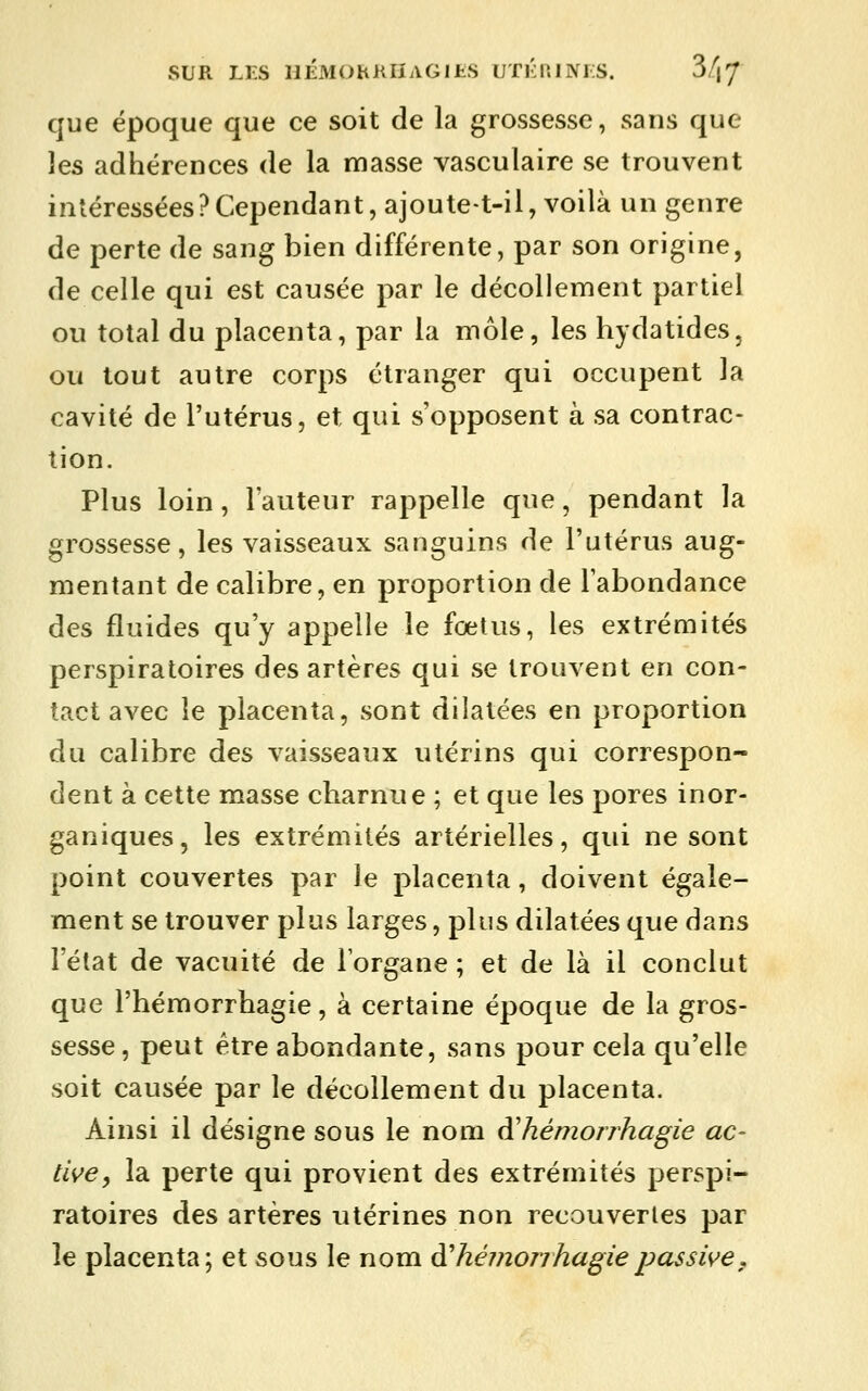 SUR LI-S HÉMOhKIÏAGIES UTKniIVIS. 3/|7 que époque que ce soit de la grossesse, sans que les adhérences de la masse vasculaire se trouvent intéressées ? Cependant, ajoute-t-il, voilà un genre de perte de sang bien différente, par son origine, de celle qui est causée par le décollement partiel ou total du placenta, par la môle, les hydatides, ou tout autre corps étranger qui occupent la cavité de l'utérus, et qui s'opposent à sa contrac- tion. Plus loin, l'auteur rappelle que, pendant la grossesse, les vaisseaux sanguins de l'utérus aug- mentant de calibre, en proportion de l'abondance des fluides qu'y appelle le fœtus, les extrémités perspiratoires des artères qui se trouvent en con- tact avec le placenta, sont dilatées en proportion du calibre des vaisseaux utérins qui correspon- dent à cette masse charnue ; et que les pores inor- ganiques, les extrémités artérielles, qui ne sont point couvertes par le placenta, doivent égale- ment se trouver plus larges, plus dilatées que dans l'état de vacuité de Torgane ; et de là il conclut que l'hémorrhagie, à certaine époque de la gros- sesse, peut être abondante, sans pour cela qu'elle soit causée par le décollement du placenta. Ainsi il désigne sous le nom àliémonhagie ac- tive, la perte qui provient des extrémités perspi- ratoires des artères utérines non recouvertes par le placenta; et sous le nom à'hémonhagiepassive.