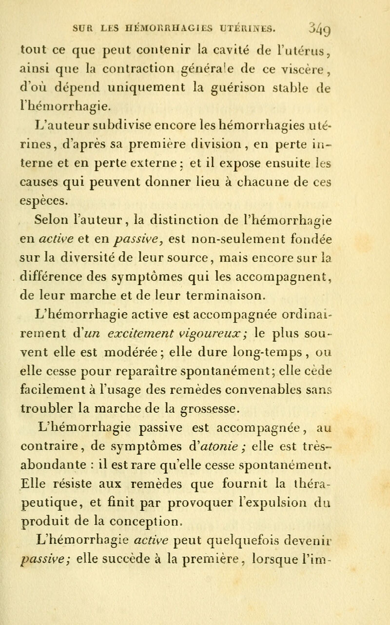 tout ce que peut contenir la cavité de l'utérus, ainsi que la contraction généra'e de ce viscère, d'où dépend uniquement la guérison stable de Théniorrhagie. L'auteur subdivise encore leshémorrhagies uté- rines, d'après sa première division, en perte in- terne et en perte externe : et il expose ensuite les causes qui peuvent donner lieu à chacune de ces espèces. Selon l'auteur, la distinction de l'hémorrhagie en active et en passive, est non-seulement fondée sur la diversité de leur source, mais encore sur la différence des symptômes qui les accompagnent, de leur marche et de leur terminaison. L'hémorrhagie active est accompagnée ordinai- rement à'un excitement vigoureux ; le plus sou- vent elle est modérée; elle dure long-temps, ou elle cesse pour reparaître spontanément; elle cède facilement à l'usage des remèdes convenables sans troubler la marche de la grossesse. L'hémorrhagie passive est accompagnée, au contraire, de symptômes à^atonie; elle est très- abondante : il est rare qu'elle cesse spontanément. Elle résiste aux remèdes que fournit la théra- peutique, et finit par provoquer l'expulsion du produit de la conception, L'hémorrhagie active peut quelquefois devenir passive; elle succède à la première, lorsque l'im-