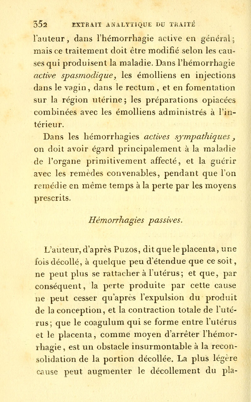 l'auteur, dans l'hémorrhagie active en général; mais ce traitement doit être modifié selon les cau= ses qui produisent la maladie. Dans l'hémorrhagie active spasjjiodique, les émoUiens en injections dans le vagin, dans le rectum , et en fomentation sur la région utérine; les préparations opiacées combinées avec les émolliens administrés à l'in- térieur. Dans les hémorrhagies actives sympathiques ^ on doit avoir égard principalement à la maladie de l'organe primitivement affecté, et la guérir avec les remèdes convenables, pendant que l'on remédie en même temps à la perte par les moyens prescrits. Hémorrhagies passives. L'auteur, d'après Puzos, dit que le placenta, une fois décollé, à quelque peu détendue que ce soit, ne peut plus se rattacher à Futérus; et que, par conséquent, la perte produite par cette cause ne peut cesser qu'après l'expulsion du produit de la conception, et la contraction totale de l'uté- rus; que le coagulum qui se forme entre l'utérus et le placenta, comme moyen d'arrêter l'hémor- rhagie, est un obstacle insurmontable à la recon- solidation de la portion décollée. La plus légère cause peut augmenter le décollement du pla-