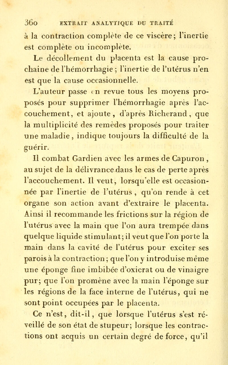 à la contraction complète de ce viscère; l'inertie est complète ou incomplète. Le décollement du placenta est la cause pro- chaine de l'hémorrhagie ; l'inertie de l'utérus n'en est que la cause occasionnelle. L'auteur passe tn revue tous les moyens pro- posés pour supprimer l'hémorrhagie après l'ac- couchement, et ajoute, d'après Richerand, que la multiplicité des remèdes proposés pour traiter une maladie, indique toujours la difficulté de la guérir. Il combat Gardien avec les armes de Capuron , au sujet de la délivrancedans le cas de perte après l'accouchement. Il veut, lorsqu'elle est occasion- née par l'inertie de l'utérus , qu'on rende à cet organe son action avant d'extraire le placenta. Ainsi il recommande les frictions sur la région de l'utérus avec la main que l'on aura trempée dans quelque liquide stimulant; il veut que l'on porte la main dans la cavité de l'utérus pour exciter ses parois à la contraction ; que l'on y introduise même une éponge fine imbibée d'oxicrat ou de vinaigre pur; que l'on promène avec la main l'éponge sur les régions de la face interne de l'utérus, qui ne sont point occupées par le placenta. Ce n'est, dit-il, que lorsque l'utérus s'est ré- veillé de son état de stupeur; lorsque les contrac- tions ont acquis un certain degré de force, qu'il