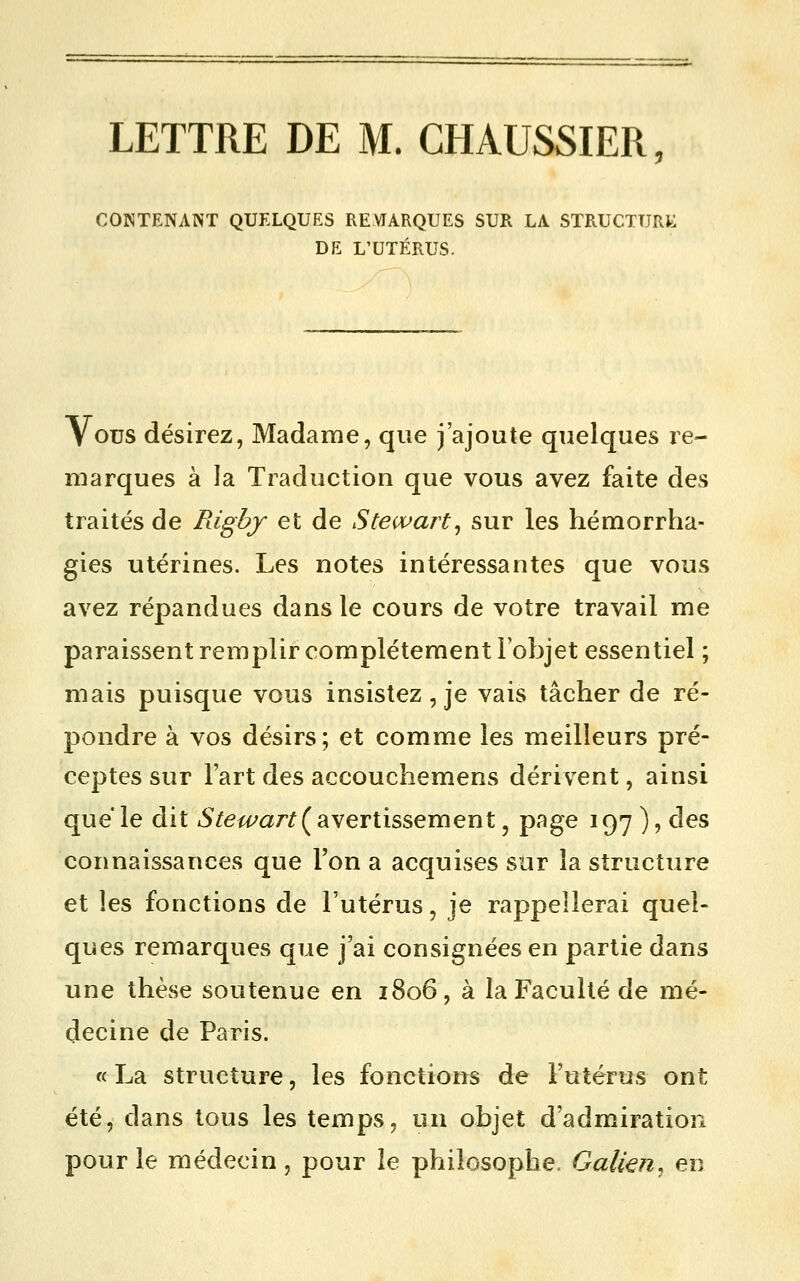 LETTRE DE M. CHAUSSIER CONTENANT QUELQUES REMARQUES SUR LA STRUCTURAI DE L'UTÉRUS. V ous désirez, Madame, que j'ajoute quelques re- marques à la Traduction que vous avez faite des traités de Rigby et de Stewart^ sur les hémorrha- gies utérines. Les notes intéressantes que vous avez répandues dans le cours de votre travail me paraissent remplir complètement l'objet essentiel ; mais puisque vous insistez, je vais tâcher de ré- pondre à vos désirs; et comme les meilleurs pré- ceptes sur l'art des accouchemens dérivent, ainsi que le dit i5'/e^a/'^(avertissement, page 197 ), des connaissances que l'on a acquises sur la structure et les fonctions de l'utérus, je rappellerai quel- ques remarques que j'ai consignées en partie dans une thèse soutenue en 1806, à la Faculté de mé- decine de Paris. « La structure, les fonctions de Futérus ont été, dans tous les temps, un objet d'admiration pour le médecin, pour le philosophe. Galkn, en