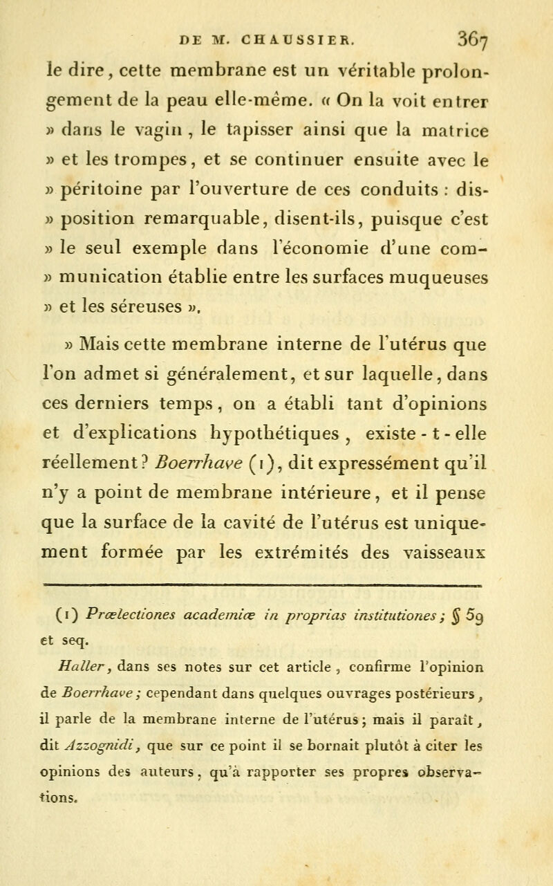 le dire, cette membrane est un véritable prolon- gement de la peau elle-même. « On la voit entrer » dans le vagin , le tapisser ainsi que la matrice » et les trompes, et se continuer ensuite avec le » péritoine par l'ouverture de ces conduits : dis- » position remarquable, disent-ils, puisque c'est » le seul exemple dans l'économie d'une com- » munication établie entre les surfaces muqueuses » et les séreuses m. » Mais cette membrane interne de l'utérus que Ton admet si généralement, et sur laquelle, dans ces derniers temps, on a établi tant d'opinions et d'explications hypothétiques , existe -1 - elle réellement? Boerrhave (i), dit expressément qu'il n'y a point de membrane intérieure, et il pense que la surface de la cavité de l'utérus est unique- ment formée par les extrémités des vaisseaux ( I ) PrœlectLones academiœ in proprias institutiones ; ^ 69 et seq. H aller j dans ses notes sur cet article , confirme l'opinion de Boerrhave ; cependant dans quelques ouvrages postérieurs, il parle de la membrane interne de l'utérus ; mais il paraît ^ dit Azzognidi, que sur ce point il se bornait plutôt à citer les opinions des auteurs. qu'à rapporter ses propres observa^ tiens.