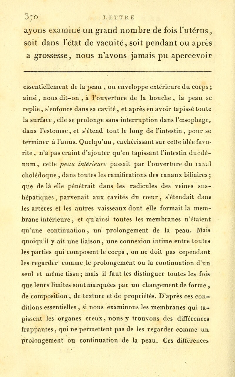 ayons examiné un grand nombre de fois rutérns ^ soit dans l'état de vacuité, soit pendant ou après a grossesse, nous n'avons jamais pu apercevoir essentiellement de la peau , ou enveloppe extérieure du corps ; ainsi, nous dit-on , à l'ouverture de la bouclie , la peau se replie, s'enfonce dans sa cavité, et après en avoir tapissé toute la surface, elle se prolonge sans interruption dans l'œsopliage^ dans l'estomac, et s'étend tout le long de l'intestin, pour se terminer à l'anus. Quelqu'un, enchérissant sur cette idée favo- rite , n'a pas craint d'ajouter qu'en tapissant l'intestin duodé- num , cette peau intérieure passait par l'ouverture du canal cholédoque , dans toutes les raniifications des canaux biliaires; que de là elle pénétrait dans les radicules des veines sus- hépatiques, parvenait aux cavités du cœur, s'étendait dans les artères et les autres vaisseaux dont elle formait la mem- brane intérieure, et qu'ainsi toutes les membranes n'étaient qu'une continuation, un prolongement de la peau. Mais quoiqu'il y ait une liaison, une connexion intime entre toutes les parties qui composent le corps , on ne doit pas cependant les regarder comme le prolongement ou la continuation d'un seul et même tissu; mais il faut les distinguer toutes les fois que leurs limites sont marquées par un changement de forme , de composition, de texture et de propriétés. D'après ces con- ditions essentielles , si nous examinons les membranes qui ta- pissent les organes creux, nous y trouvons des différences frappantes, qui ne permettent pas de les regarder comme un prolongement ou continuation de la peau. Ces différences