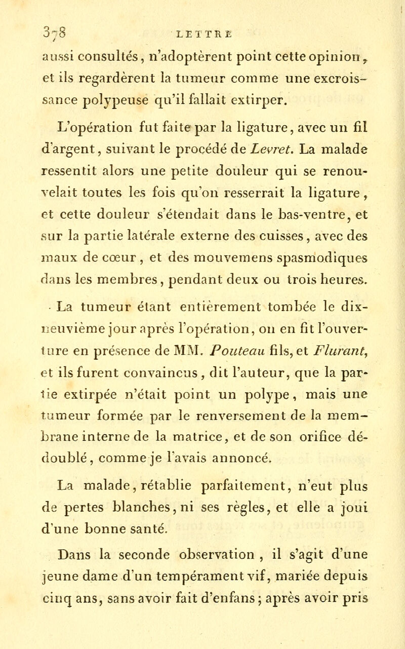 aussi consultés, n'adoptèrent point cette opinion ^ et ils regardèrent îa tumeur comme une excrois- sance polypeuse qu'il fallait extirper. L'opération fut faite par la ligature, avec un fil d'argent, suivant le procédé de Levret. La malade ressentit alors une petite douleur qui se renou- velait toutes les fois qu'on resserrait la ligature, et cette douleur s'étendait dans le bas-ventre, et sur la partie latérale externe des cuisses, avec des maux de cœur , et des mouvemens spasmodiques dans les membres, pendant deux ou trois heures. • La tumeur étant entièrement tombée le dix- neuvième jour après l'opération, on en fit l'ouver- ture en présence de MM, Pouteau fils, et Flurant^ et ils furent convaincus, dit l'auteur, que la par» lie extirpée n'était point un polype, mais une tumeur formée par le renversement de la mem- brane interne de la matrice, et de son orifice dé- doublé, comme je Tavais annoncé. La malade, rétablie parfaitement, n'eut plus de pertes blanches, ni ses règles, et elle a joui d'une bonne santé. Dans la seconde observation , il s'agit d'une jeune dame d'un tempérament vif, mariée depuis cinq ans, sans avoir fait d'enfans \ après avoir pris