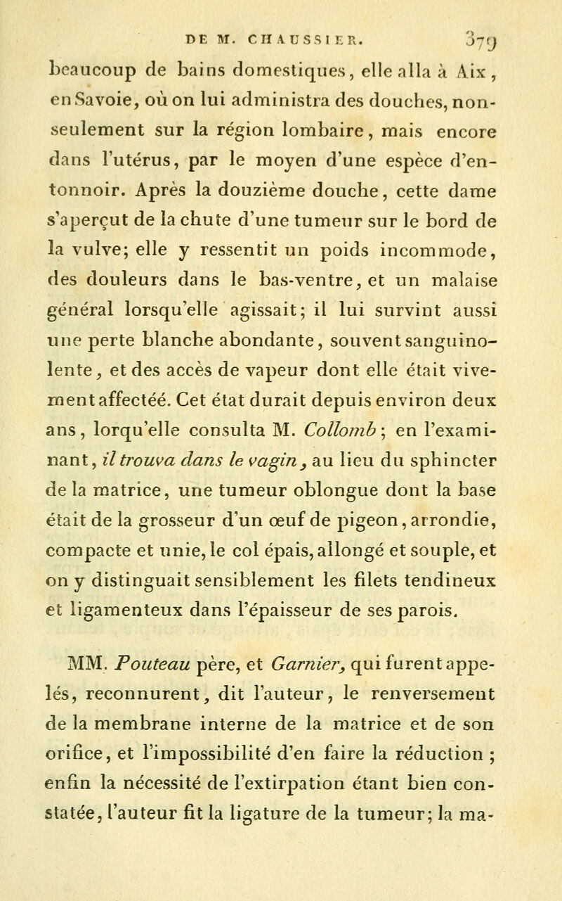 DEM. CHA.USS1ER. J-Jt) beaucoup de bains domestiques, elle alla à A.ix , en Savoie, où on lui administra des douches, non- seulement sur la région lombaire, mais encore dans l'utérus, par le moyen d'une espèce d'en- tonnoir. Après la douzième douche, cette dame s'aperçut de la chute d'une tumeur sur le bord de la vulve; elle y ressentit un poids incommode, des douleurs dans le bas-ventre, et un malaise général lorsqu'elle agissait; il lui survint aussi une perte blanche abondante, souvent sanguino- lente, et des accès de vapeur dont elle était vive- ment affectée. Cet état durait depuis environ deux ans, lorqu'elle consulta M. Collomb\ en l'exami- nant, il trouva dans le vagin^ au lieu du sphincter de la matrice, une tumeur oblongue dont la base était de la grosseur d'un œuf de pigeon, arrondie, compacte et unie, le col épais, allongé et souple, et on y distinguait sensiblement les filets tendineux et ligamenteux dans l'épaisseur de ses parois. MM. Pouteau père, et Garnier, qui furent appe- lés, reconnurent, dit l'auteur, le renversement de la membrane interne de la matrice et de son orifice, et l'impossibilité d'en faire la réduction ; enfin la nécessité de l'extirpation étant bien con- statée, l'auteur fit la ligature de la tumeur; la ma-