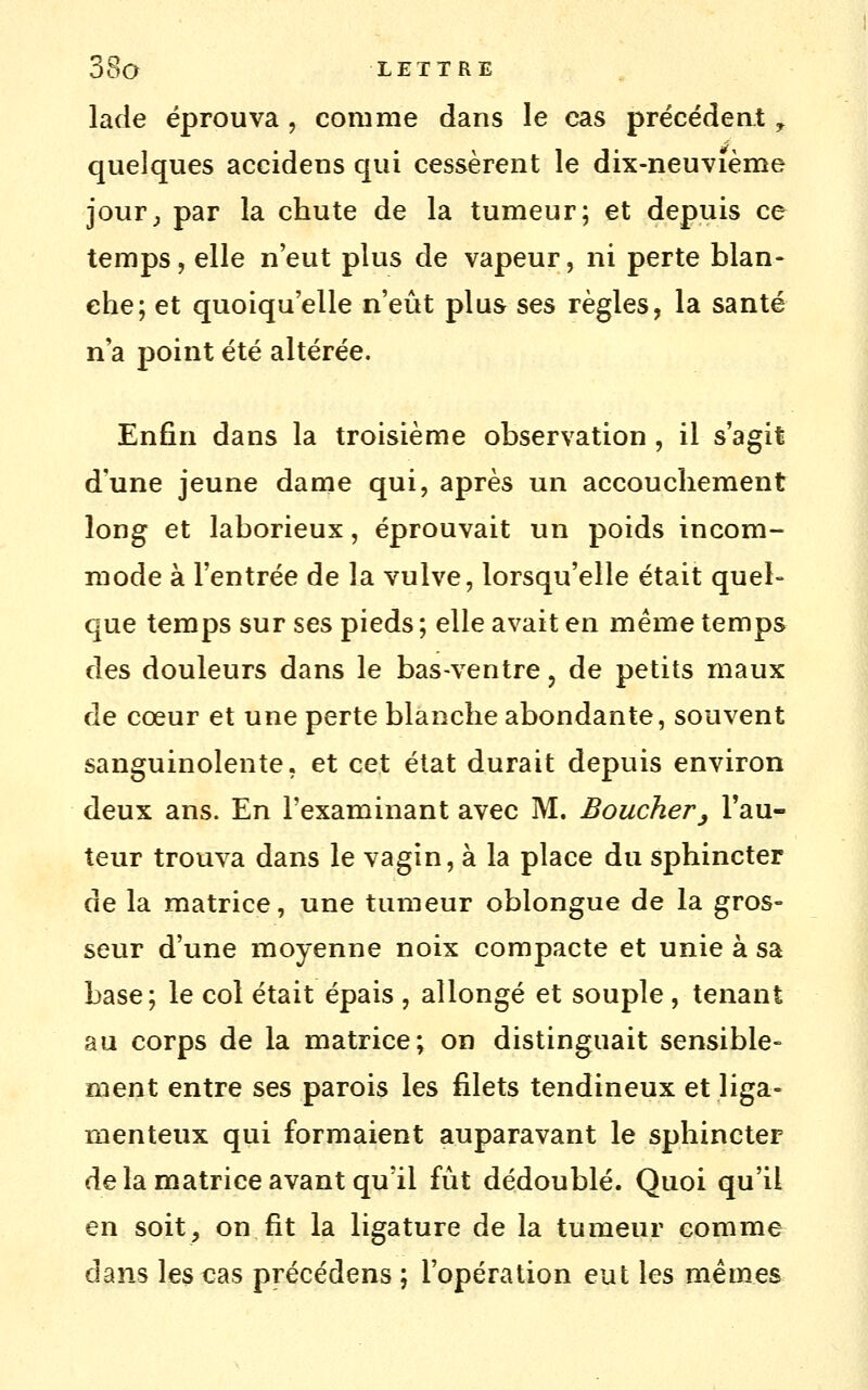 lade éprouva , comme dans le cas précédeat ^ quelques accidens qui cessèrent le dix-neuvième jour^ par la chute de la tumeur; et depuis ce temps, elle n'eut plus de vapeur, ni perte blan- che; et quoiqu'elle n'eût plus ses règles, la santé n'a point été altérée. Enfin dans la troisième observation , il s'agit d'une jeune dame qui, après un accouchement long et laborieux, éprouvait un poids incom- mode à l'entrée de la vulve, lorsqu'elle était quel- que temps sur ses pieds ; elle avait en même temps des douleurs dans le bas-ventre, de petits maux de cœur et une perte blanche abondante, souvent sanguinolente, et cet état durait depuis environ deux ans. En l'examinant avec M. Boucher^ l'au- teur trouva dans le vagin, à la place du sphincter de la matrice, une tumeur oblongue de la gros- seur d'une moyenne noix compacte et unie à sa base; le col était épais , allongé et souple , tenant au corps de la matrice; on distinguait sensible- ment entre ses parois les filets tendineux et liga- menteux qui formaient auparavant le sphincter de la matrice avant qu'il fût dédoublé. Quoi qu'il en soit, on fit la ligature de la tumeur comme dans les cas précédens ; l'opération eut les mêmes