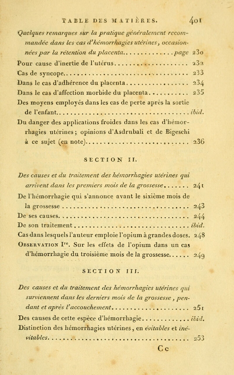 Quelques remarques sitr la pratique généralement recom- mandée dans les cas d'hcmorrhagies utérines, occasion- nées par la rétention du placenta p^S<^ 2 3o Pour cause d'inertie de l'utérus iZi Cas de syncope 233 Dans le cas d'adhérence du placenta 284 Dans le cas d'affection morbide du placenta i235 Des moyens employés dans les cas de perte après la sortie de l'enfant ibid. Du danger des applications froides dans les cas d'hémor- rhagies utérines ; opinions d'Asdrubali et de Bigeschi à ce sujet (en note).. ,, 286 SECTION ir. Des causes et du traitement des hémorrhagies utérines qui ariivent dans les premiers mois de la grossesse 241 De l'hémorrhagie qui s'annonce avant le sixième mois de la grossesse 243 De ses causes. ^44 De son traitement ibid. Cas dans lesquels l'auteur emploie l'opium à grandes doses. 248 Observation F^. Sur les effets de l'opium dans un cas d'iiémorrhagie du troisième mois de la grossesse 249 SECTIOîf II r. Des causes et du traitement des hémorrJiagies utérines qui surviennent dans les derniers mois de la grossesse, pen- dant et après l'accouchement, aS £ Des causes de cette espèce d'hémorrhagie ibid. Distinction des hémorrhagies utérines, en évitables et iné- vitables , ^53 Ce