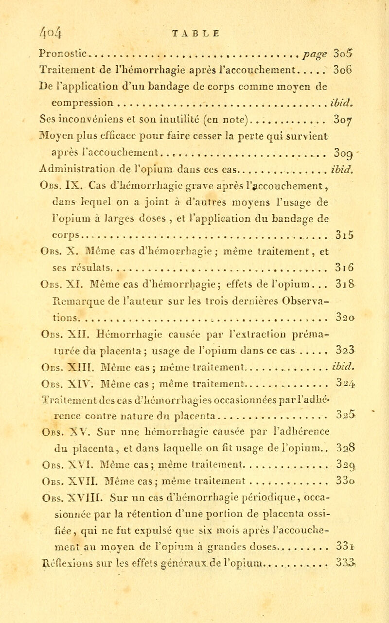 f\0l\ TABLE Pronostic P^g^ 3o^ Traitement de l'iicmorrliagie après l'accouchement 3o6 De l'application d'un bandage de corps comme moyen de compression ihid. Ses inconvéniens et son inutilité (en note) 807 Moyen plus efficace pour faire cesser la perte qui survient après Taccoucliement. 3oq ' Administration de l'opium dans ces cas îbid. Obs. IX. Cas d'iiémorrliagie grave après l'siccoucliement, dans lequel on a joint à d'autres moyens l'usage de l'opium à Jarges doses , et l'application du bandage de corps.., 315 Obs. X. Même cas d'hémorrhagie ; même traitement, et ses résulats 3i6 Obs. XI. Même cas d'bémorrbagie; effets de l'opium. .. 3i8 Picmarque de l'auteur sur les trois dernières Observa- tions 320 Obs. XII. Hémorrhagie causée par l'extraction préaia- turée du placenta ; usage de l'opium dans ce cas 323^ Oes. Xlir. Même cas ; même traitement ibid. Oes, XIY. Même cas ; même traitement 3^4 Traitement des cas d'îiémorrliagies occasionnées par l'adhé- rence contre nature du placenta 3^0 Obs. XV. Sur une hémorrhagie causée par l'adhérence du placenta, et dans laquelle on fit usage de l'opium.. 328 Obs. XVI. Même cas; même traitement 320, Obs. XVII. Même cas ; même traitement 33o Obs. XYIIE. Sur un cas d'hémorrhagie périodique, occa- sionnée par la rétention d'une portion de placenta ossi- fiée, qui ne fut expulsé que six mois après l'accouche- ment au moyen de l'opium à grandes doses 33t rvéfiexions sur les effets généraux de l'opium,. ......... 333: