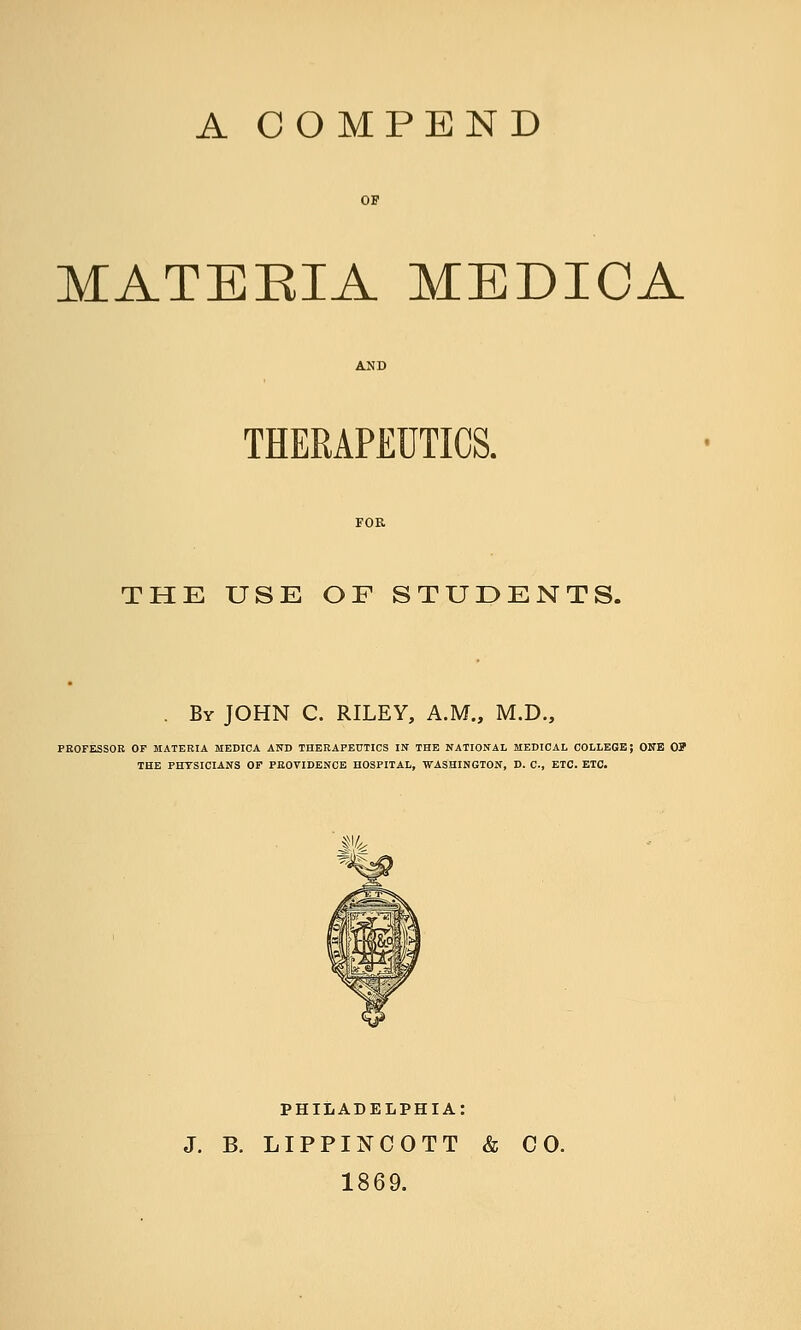 A COMPEND MATERIA MEDIOA THERAPEUTICS. THE USE OF STUDENTS. . By JOHN C. RILEY, A.M., M.D., PKOFESSOR or MATERIA MEDICA AND THERAPEUTICS IN THE NATIONAL MEDICAL COLLEGE; ONE 0? THE PHYSICIANS OP PROVIDENCE HOSPITAL, WASHINGTON, D. C, ETC. ETC. PHILADELPHIA: J, B. LIPPINCOTT & CO. 1869.