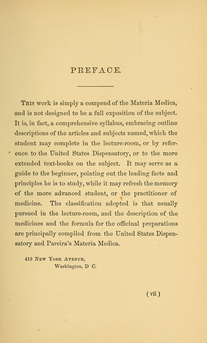 PEEFACE. This work is simply a compend of the Materia Medica, and is not designed to be a full exposition of the subject. It is, in fact, a comprehensive syllabus, embracing outline descriptions of the articles and subjects named, which the student may complete in the lecture-room, or by refer- • ence to the United States Dispensatory, or to the more extended text-books on the subject. It may serve as a guide to the beginner, pointing out the leading facts and principles he is to study, while it may refresh the memory of the more advanced student, or the practitioner of medicine. The classification adopted is that usually pursued in the lecture-room, and the description of the medicines and the formula for the officinal preparations are principally compiled from the United States Dispen- satory and Pareira's Materia Medica. 419 New Yobk Avenue, Washington, D C.
