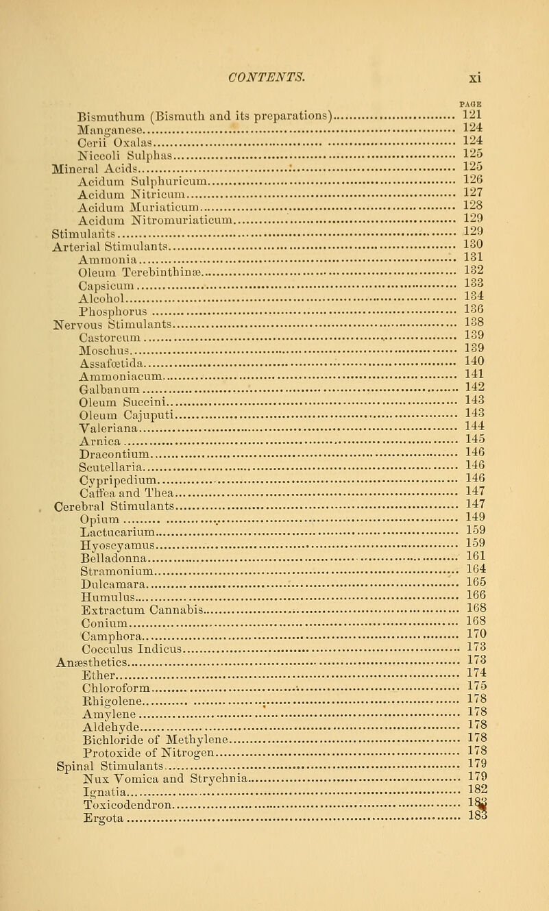 FAOE Bismuthum (Bismuth and its preparations) 121 Manganese 124 Cerii Oxalas 124 Niccoli Sulphas 125 Mineral Acids .' 125 Acidum Sulphuricum 126 Acidum Nitricnm 127 Acidum Muriaticum 128 Acidum Nitromuriaticum 129 Stimulants 129 Arterial Stimulants 130 Ammonia 131 Oleum Terebinthina3 132 Capsicum 133 Alcohol 134 Phosphorus 136 Nervous Stimulants 138 Castoreum •. 139 Moschus 139 Assafoetida • 140 Ammoniacum 141 Galbanum 142 Oleum Succini 143 Oleum Cajuputi 143 Valeriana 144 Arnica 145 Dracontium 146 Scutellaria 146 Cypripedium 146 Catfea and Thea 147 Cerebral Stimulants 147 Opium 149 Lactucarium 159 Hyoscyamus 159 Belladonna •■ 161 Stramonium 164 Dulcamara 165 Humulus 166 Extractum Cannabis 168 Conium 168 Camphora 170 Cocculus Indicus 173 AniBsthetics 173 Ether 174 Chloroform • 175 Ebigolene ; 178 Amylene 178 Aldehyde 178 Bichloride of Methylene 178 Protoxide of Nitrogen 178 Spinal Stimulants 179 Nux Vomica and Strychnia 179 Ignatia 182 Toxicodendron 1^ Ergota 183