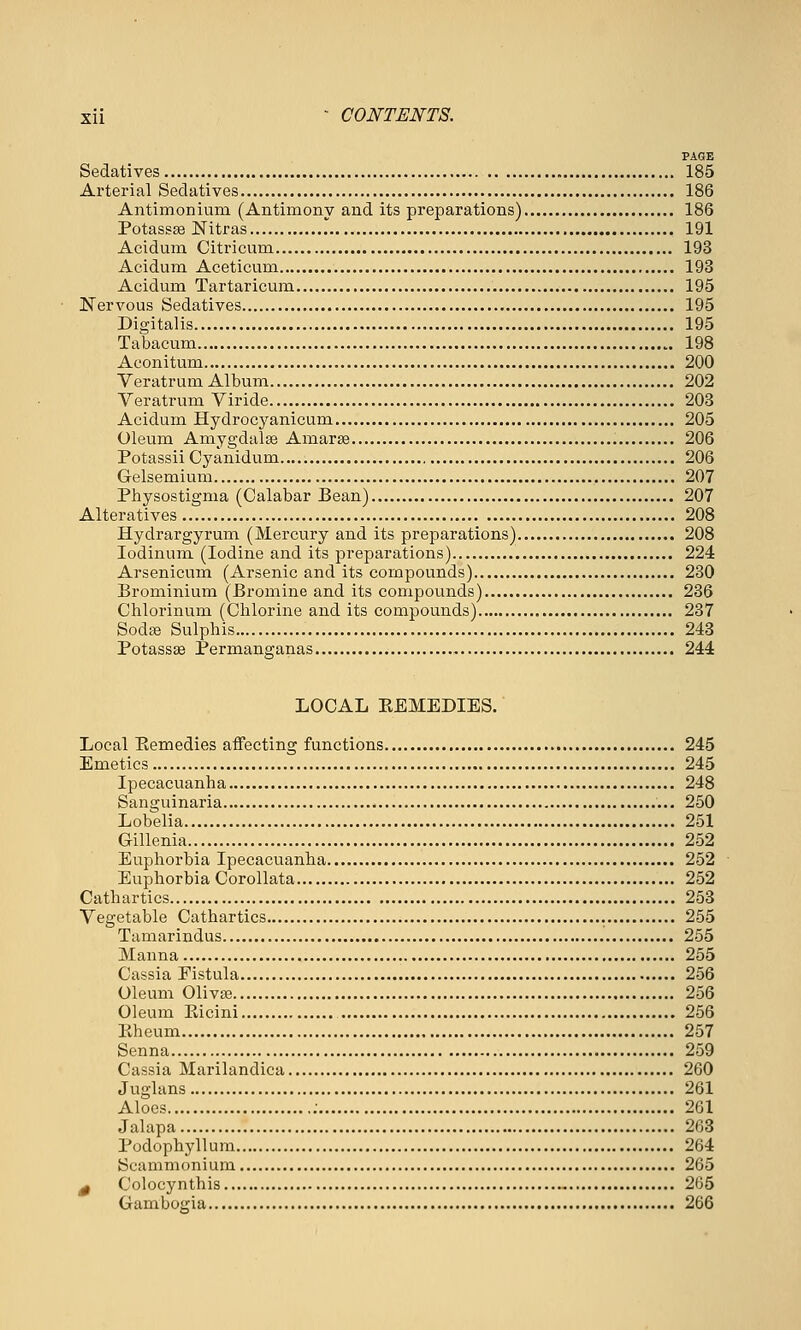 FAQE Sedatives 185 Ai'terial Sedatives 186 Antimoniuni (Antimony and its preparations) 186 Potassse Nitras 191 Acidum Citricuin 193 Acidum Aceticum 193 Acidum Tartaricum 195 Nervous Sedatives 195 Digitalis 195 Tabacum 198 Aconitum 200 Veratrum Album 202 Veratrum Viride 203 Acidum Hydrocyanicum 205 Oleum Amygdalse Amarse 206 Potassii Cyanidum 206 Gelsemium 207 Physostigma (Calabar Bean) 207 Alteratives 208 Hydrargyrum (Mercury and its preparations) 208 lodinum (Iodine and its preparations) 224 Arsenicum (Arsenic and its compounds) 230 Brominium (Bromine and its compounds) 236 Chlorinum (Chlorine and its compounds) 237 Soda3 Sulphis 243 Potassae Permanganas 244 LOCAL EEMEDIES. Local Eemedies affecting functions 245 Emetics 245 Ipecacuanha 248 Sanguinaria 250 Lobelia 251 Gillenia 252 Euphorbia Ipecacuanha 252 Euphorbia Corollata 252 Cathartics 253 Vegetable Cathartics 255 Tamarindus 255 Manna 255 Cassia Fistula 256 Oleum Olivaj 256 Oleum Eicini , 256 Ptheum 257 Senna 259 Cassia Marilandica 260 Juglans 261 Aloes 261 Jalapa 263 Podophyllum 264 Scammonium 265 ^ Colocynthis 265 Gambogia 266