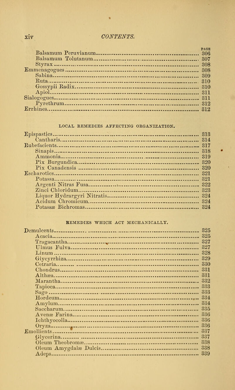 PAGE Balsamum Peruvianum 806 Balsamum Tolutanum 307 Styrax 308 Emmenagogues 308 Sabina 809 Euta 310 Gossypii Eadix 310 Apiol 311 Sialogogues 311 Pyrethrum , 312 Errhines 312 LOCAL KEMEDIES AFFECTING ORGANIZATION. Epispastics 318 Cantharis 314 Eubefacients 317 Sinapis 318 Ammonia , 319 Pix Burgundica 320 Pix Canadensis 320 Escharotics 321 Potassa 321 Argenti Nitras Fusa : 322 Zinci Chloridum 323 Liquor Hydrargyri Nitratis 324 Acidum Chromicum 324 Potassffi Bichromas 324 EEMEDIES WHICH ACT MECHANICALLY. Demulcents 325 Acacia 325 Tragacantha , 327 Ulmus Pulva 827 Linum 828 Glycyrrhiza 329 Cetraria 830 Chondrus 331 AlthEea 331 Marantha 832 Tapioca 333 Sago 333 Hordeum 334 Amylum 834 Saccharum 335 Avense Farina 380 Ichthyocolla 33(> Oryza 386 Einollients .* 337 (jlycerina 337 Oleum ThcobromaB 338 Oleum Amygdalae Dulcis 338 Adeps 339