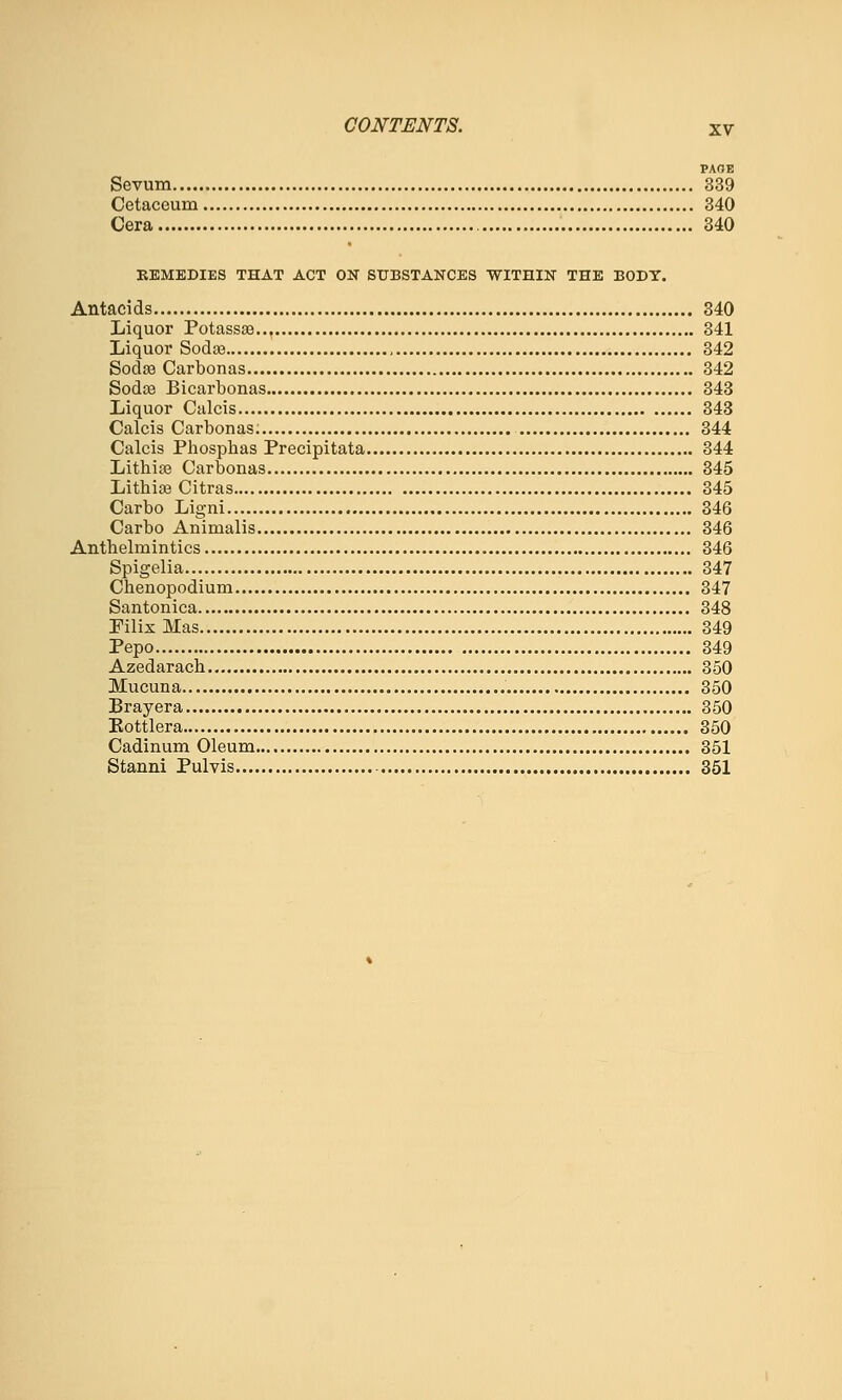 PAOE Sevum 339 Cetaceum 340 Cera 340 EEMEDIES THAT ACT ON SUBSTANCES WITHIN THE BODT, Antacids 340 Liquor Potassaa 341 Liquor Soda3 342 SodjB Carbonas 342 SodtB Bicarbonas 343 Liquor Calcis 343 Calcis Carbonas. 344 Calcis Phosphas Precipitata 344 Lithia3 Carbonas 345 Litbias Citras 345 Carbo Ligni 346 Carbo Animalis 346 Antbelmintics 346 Spigelia 347 Cbenopodium 347 Santonica 348 Pilix Mas 349 Pepo 349 Azedaracb 350 Mucuna 350 Brayera 850 Eottlera 350 Cadinum Oleum 351 Stanni Pulvis 851