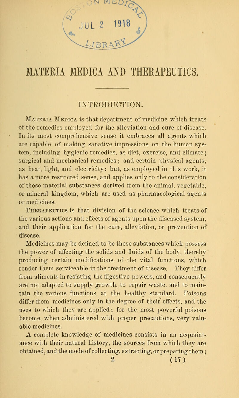 v JUL 2 1918 MATERIA MEDICA AND THERAPEUTICS. INTRODUCTION Materia Medica is that department of medicine which treats of the remedies employed for the alleviation and cure of disease. In its most comprehensive sense it embraces all agents which are capable of making sanative impressions on the human sys- tem, including hygienic remedies, as diet, exercise, and climate; surgical and mechanical remedies ; and certain physical agents, as heat, light, and electricity; but, as employed in this work, it has a more restricted sense, and applies only to the consideration of those material substances derived from the animal, vegetable, or mineral kingdom, which are used as pharmacological agents or medicines. Therapeutics is that division of the science which treats of the various actions and effects of agents upon the diseased system, and their application for the cure, alleviation, or prevention of disease. Medicines may be defined to be those substances which possess the power of affecting the solids and fluids of the body, thereby producing certain modifications of the vital functions, which render them serviceable in the treatment of disease. They differ from aliments in resisting the digestive powers, and consequently are not adapted to supply growth, to repair waste, and to main- tain the various functions at the healthy standard. Poisons differ from medicines only in the degree of their effects, and the uses to which they are applied; for the most powerful poisons become, when administered with proper precautions, very valu- able medicines. A complete knowledge of medicines consists in an acquaint- ance with their natural history, the sources from which they are obtained, and the mode of collecting, extracting, or preparing them; 2 (IT)