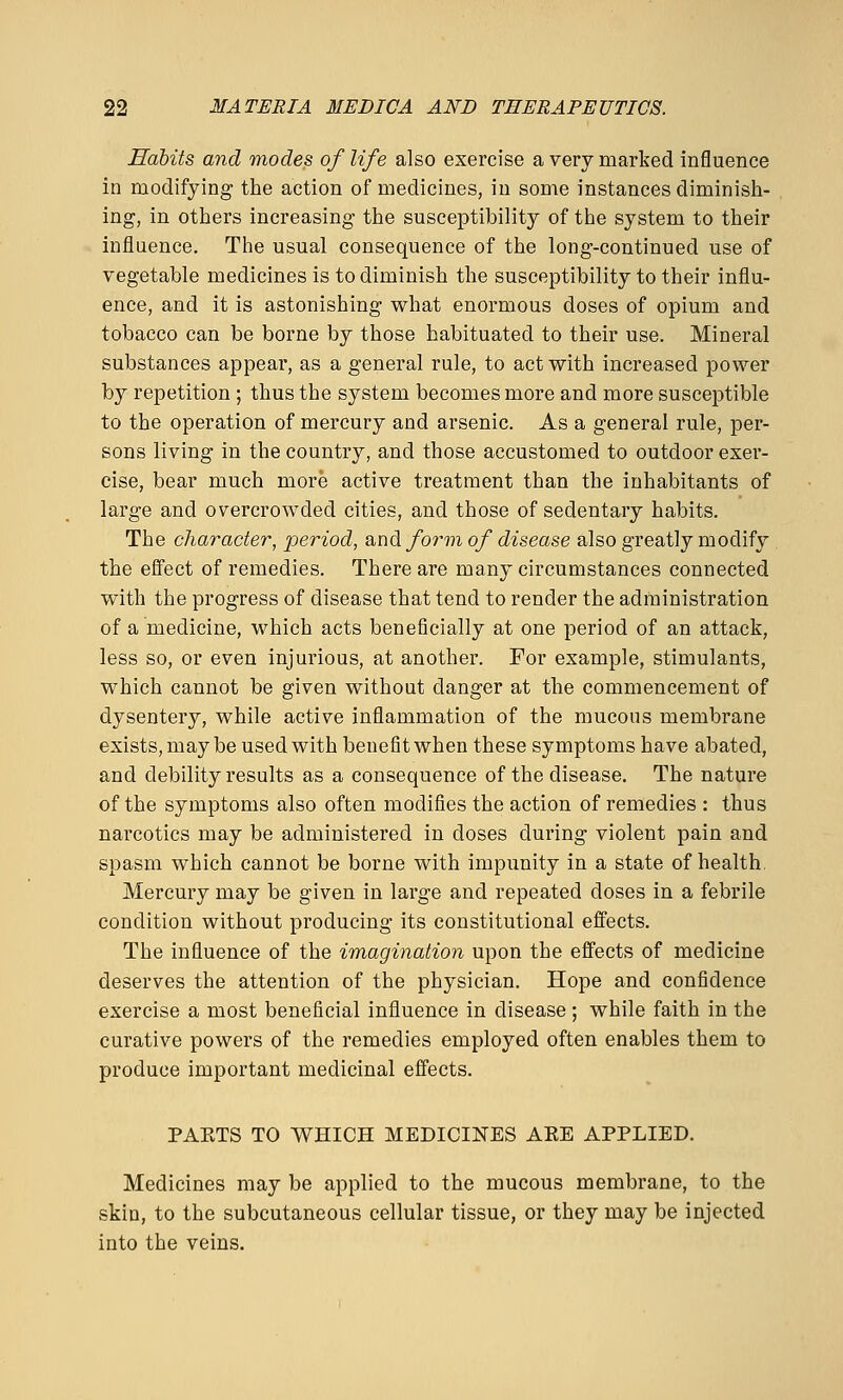 Habits and modes of life also exercise a very marked influence in modifying the action of medicines, in some instances diminish- ing, in others increasing the susceptibility of the system to their influence. The usual consequence of the long-continued use of vegetable medicines is to diminish the susceptibility to their influ- ence, and it is astonishing what enormous doses of opium and tobacco can be borne by those habituated to their use. Mineral substances appear, as a general rule, to act with increased power by repetition ; thus the system becomes more and more susceptible to the operation of mercury and arsenic. As a general rule, per- sons living in the country, and those accustomed to outdoor exer- cise, bear much more active treatment than the inhabitants of large and overcrowded cities, and those of sedentary habits. The character, period, 2in^ form of disease also greatly modify the effect of remedies. There are many circumstances connected with the progress of disease that tend to render the administration of a medicine, which acts beneficially at one period of an attack, less so, or even injurious, at another. For example, stimulants, which cannot be given without danger at the commencement of dysentery, while active inflammation of the mucous membrane exists, may be used with benefit when these symptoms have abated, and debility results as a consequence of the disease. The nature of the symptoms also often modifies the action of remedies : thus narcotics may be administered in doses during violent pain and spasm which cannot be borne with impunity in a state of health Mercury may be given in large and repeated doses in a febrile condition without producing its constitutional effects. The influence of the imagination upon the effects of medicine deserves the attention of the physician. Hope and confidence exercise a most beneficial influence in disease ; while faith in the curative powers of the remedies employed often enables them to produce important medicinal effects. PAKTS TO WHICH MEDICINES AKE APPLIED. Medicines may be applied to the mucous membrane, to the skin, to the subcutaneous cellular tissue, or they may be injected into the veins.