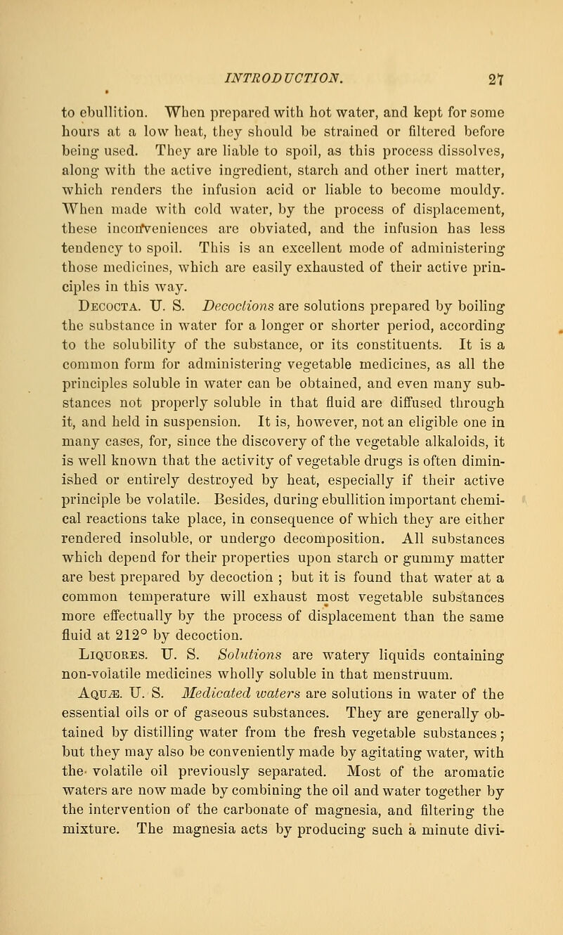 to ebullition. When prepared with hot water, and kept for some hours at a low heat, they should be strained or filtered before being- used. They are liable to spoil, as this process dissolves, along with the active ingredient, starch and other inert matter, which renders the infusion acid or liable to become mouldy. When made with cold water, by the process of displacement, these incorfvenieuces are obviated, and the infusion has less tendency to spoil. This is an excellent mode of administering those medicines, which are easily exhausted of their active prin- ciples in this way. Decocta. U. S. Decoctions are solutions prepared by boiling the substance in water for a longer or shorter period, according to the solubility of the substance, or its constituents. It is a common form for administering vegetable medicines, as all the principles soluble in water can be obtained, and even many sub- stances not properly soluble in that fluid are diffused through it, and held in suspension. It is, however, not an eligible one in many cases, for, since the discovery of the vegetable alkaloids, it is well known that the activity of vegetable drugs is often dimin- ished or entirely destroyed by heat, especially if their active principle be volatile. Besides, during ebullition important chemi- cal reactions take place, in consequence of which they are either rendered insoluble, or undergo decomposition. All substances which depend for their properties upon starch or gummy matter are best prepared by decoction ; but it is found that water at a common temperature will exhaust most vegetable substances more effectually by the process of displacement than the same fluid at 212° by decoction. LiQUORES. IT. S. Solutions are watery liquids containing non-volatile medicines wholly soluble in that menstruum. Aqu^. U. S. Medicated ivaters are solutions in water of the essential oils or of gaseous substances. They are generally ob- tained by distilling water from the fresh vegetable substances; but they may also be conveniently made by agitating water, with the- volatile oil previously separated. Most of the aromatic waters are now made by combining the oil and water together by the intervention of the carbonate of magnesia, and filtering the mixture. The magnesia acts by producing such a minute divi-