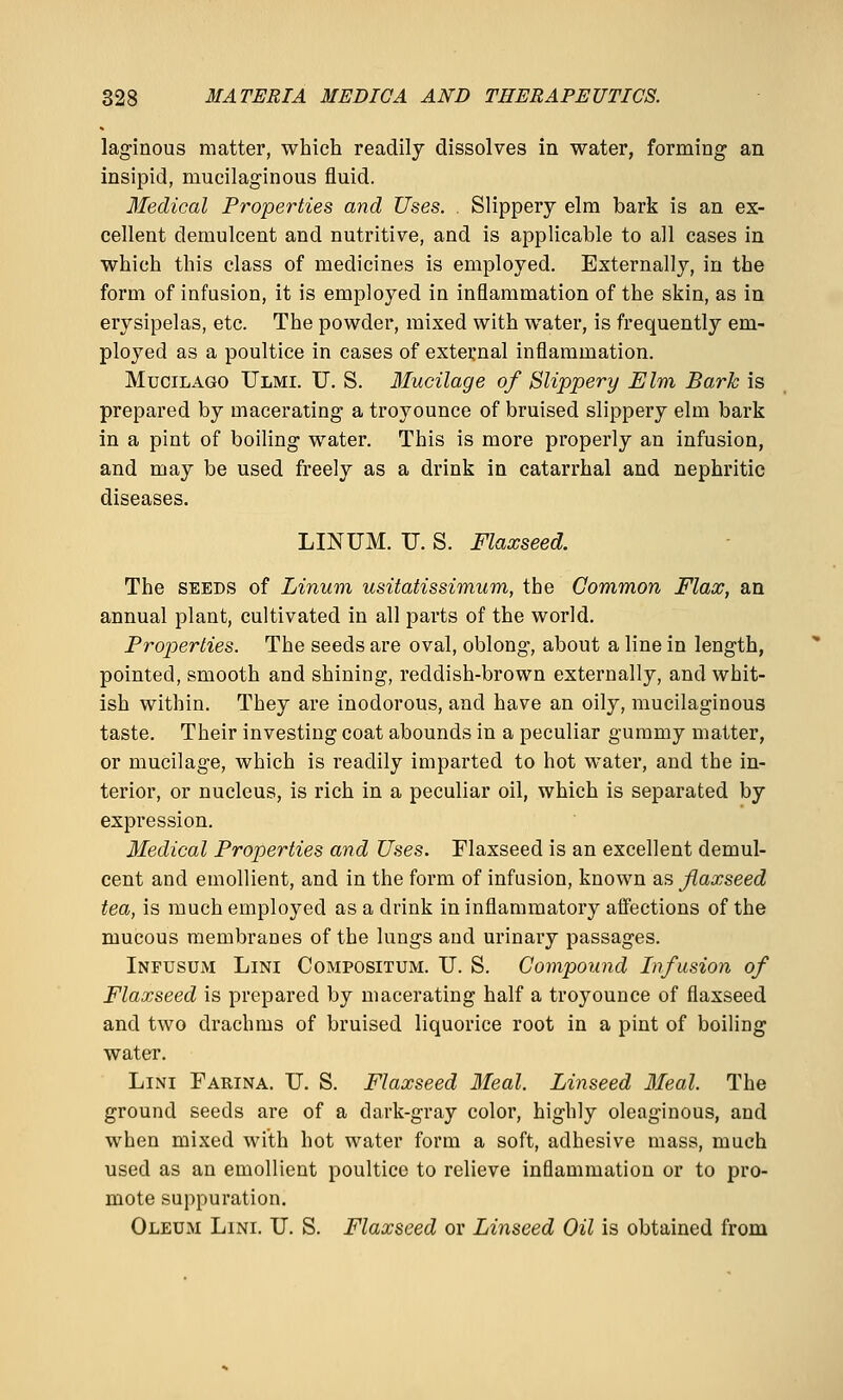 laginous matter, which readily dissolves in water, forming an insipid, mucilaginous fluid. Medical Properties and Uses. . Slippery elm bark is an ex- cellent demulcent and nutritive, and is applicable to all cases in which this class of medicines is employed. Externally, in the form of infusion, it is employed in inflammation of the skin, as in erysipelas, etc. The powder, mixed with water, is frequently em- ployed as a poultice in cases of external inflammation. MuciLAGO Ulmi. F. S. Mucilage of Slippery Elm Baric is prepared by macerating a troyounce of bruised slippery elm bark in a pint of boiling water. This is more properly an infusion, and may be used freely as a drink in catarrhal and nephritic diseases. LINUM. TJ. S. Flaxseed. The SEEDS of Linum usitatissimum, the Common Flax, an annual plant, cultivated in all parts of the world. Properties. The seeds are oval, oblong, about a line in length, pointed, smooth and shining, reddish-brown externally, and whit- ish within. They are inodorous, and have an oily, mucilaginous taste. Their investing coat abounds in a peculiar gummy matter, or mucilage, which is readily imparted to hot water, and the in- terior, or nucleus, is rich in a peculiar oil, which is separated by expression. Medical Properties and Uses. Flaxseed is an excellent demul- cent and emollient, and in the form of infusion, known as flaxseed tea, is much employed as a drink in inflammatory affections of the mucous membranes of the lungs and urinary passages. Infusum Lini Compositum. XJ. S. Compound Infusion of Flaxseed is prepared by macerating half a troyounce of flaxseed and two drachms of bruised liquorice root in a pint of boiling water. Lini Farina. TJ. S. Flaxseed Ileal. Linseed Meal. The ground seeds are of a dark-gray color, highly oleaginous, and when mixed with hot water form a soft, adhesive mass, much used as an emollient poultice to relieve inflammation or to pro- mote suppuration. Oleum Lini. TJ. S. Flaxseed or Linseed Oil is obtained from