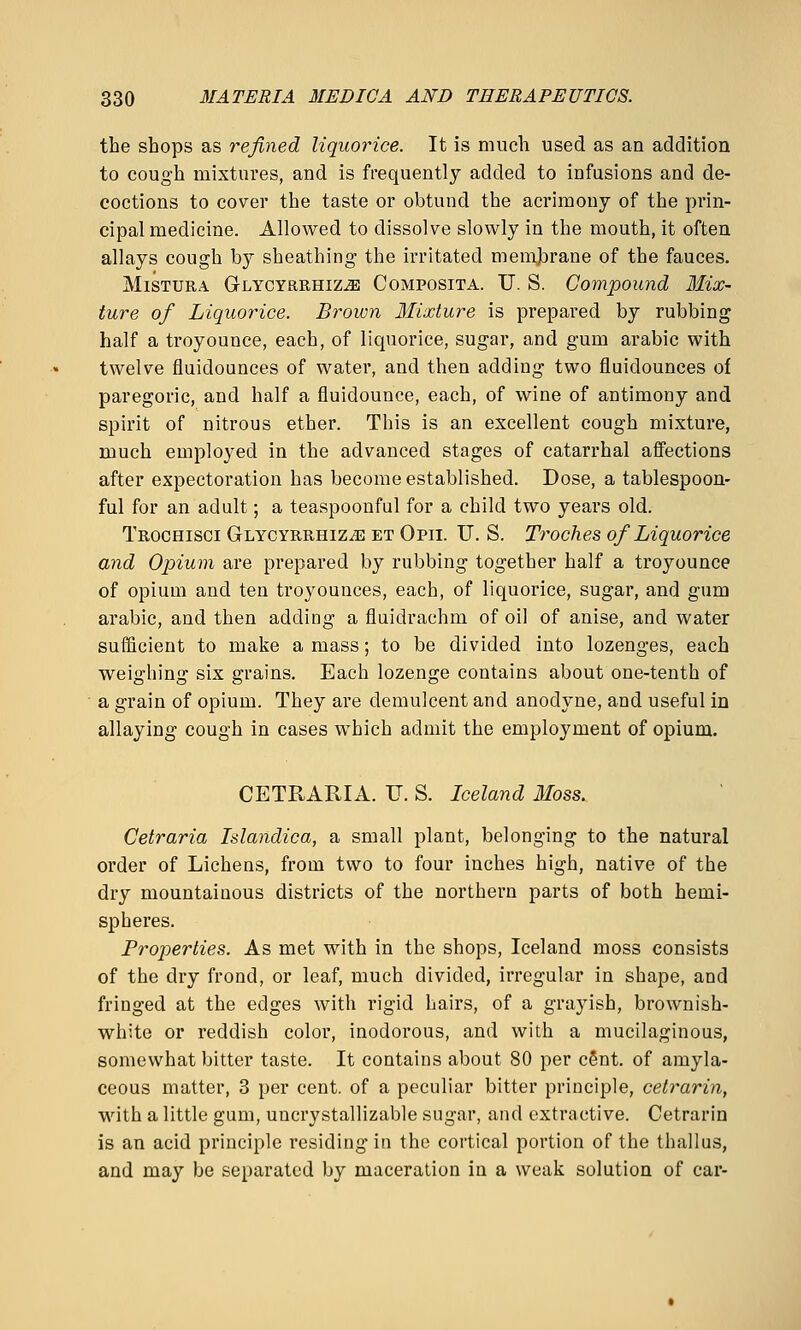 the shops as refined liquorice. It is much used as an addition to cough mixtures, and is frequently added to infusions and de- coctions to cover the taste or obtund the acrimony of the prin- cipal medicine. Allowed to dissolve slowly in the mouth, it often allays cough by sheathing the irritated memjarane of the fauces. MiSTURA Glycyrrhiz^ Composita. U. S. Compound Mix- ture of Liquorice. Brown Mixture is prepai'ed by rubbing half a troy ounce, each, of liquorice, sugar, and gum arable with twelve fluidounces of water, and then adding two fluidounces of paregoric, and half a fluidounce, each, of wine of antimony and spirit of nitrous ether. This is an excellent cough mixture, much employed in the advanced stages of catarrhal affections after expectoration has become established. Dose, a tablespoon- ful for an adult; a teaspoonful for a child two years old. Trochisci Glycyrrhiz^ et Opii. U. S. Troches of Liquorice and Opium are prepared by rubbing together half a troyounce of opium and ten troyounces, each, of liquorice, sugar, and gum arable, and then adding a fluidrachm of oil of anise, and water sufficient to make amass; to be divided into lozenges, each weighing six grains. Each lozenge contains about one-tenth of a grain of opium. They are demulcent and anodyne, and useful in allaying cough in cases which admit the employment of opium. CETRARIA. U. S. Iceland Moss. Getraria Islandica, a small plant, belonging to the natural order of Lichens, from two to four inches high, native of the dry mountainous districts of the northern parts of both hemi- spheres. Properties. As met with in the shops, Iceland moss consists of the dry frond, or leaf, much divided, irregular in shape, and fringed at the edges with rigid hairs, of a grayish, brownish- white or reddish color, inodorous, and with a mucilaginous, somewhat bitter taste. It contains about 80 per cent, of amyla- ceous matter, 3 per cent, of a peculiar bitter principle, cetrarin, •with a little gum, uncrystallizable sugar, and extractive. Cetrarin is an acid principle residing in the cortical portion of the thallus, and may be separated by maceration in a weak solution of car-