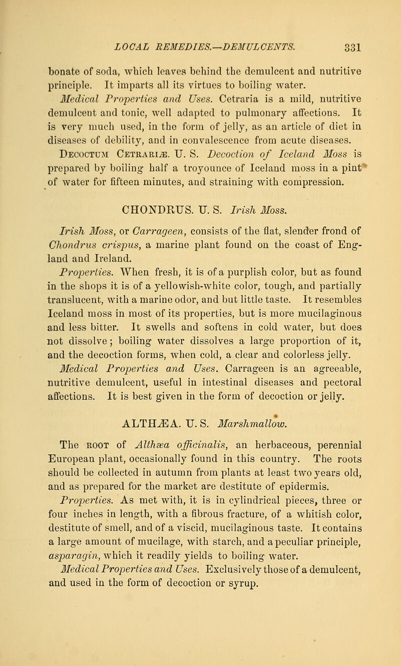 bonate of soda, which loaves behind the demulcent and nutritive principle. It imparts all its virtues to boiling water. Medical Properties and Uses. Cetraria is a mild, nutritive demulcent and tonic, well adapted to pulmonary affections. It is very much used, in the form of jelly, as an article of diet in diseases of debility, and in convalescence from acute diseases. Decoctum Cetraria. U. S. Decoction of Iceland 3Ioss is prepared by boiling half a troyounce of Iceland moss in a pint ■ of water for fifteen minutes, and straining with compression. CHONDRUS. U. S. Irish Moss. Irish Moss, or Carrageen, consists of the flat, slender frond of Chondrus crispus, a marine plant found on the coast of Eng- land and Ireland. Properties. When fresh, it is of a purplish color, but as found in the shops it is of a yellowish-white color, tough, and partially translucent, with a marine odor, and but little taste. It resembles Iceland moss in most of its properties, but is more mucilaginous and less bitter. It swells and softens in cold water, but does not dissolve; boiling water dissolves a large proportion of it, and the decoction forms, when cold, a clear and colorless jelly. Medical Properties and Uses. Carrageen is an agreeable, nutritive demulcent, useful in intestinal diseases and pectoral affections. It is best given in the form of decoction or jelly. ALTERA. U. S. Marshmallow. The ROOT of Althaea officinalis, an herbaceous, perennial European plant, occasionally found in this country. The roots should be collected in autumn from plants at least two years old, and as prepared for the market are destitute of epidermis. Properties. As met with, it is in cylindrical pieces, three or four inches in length, with a fibrous fracture, of a whitish color, destitute of smell, and of a viscid, mucilaginous taste. It contains a large amount of mucilage, with starch, and a peculiar principle, asparagin, which it readily yields to boiling water. Medical Properties and Uses. Exclusively those of a demulcent, and used in the form of decoction or syrup.