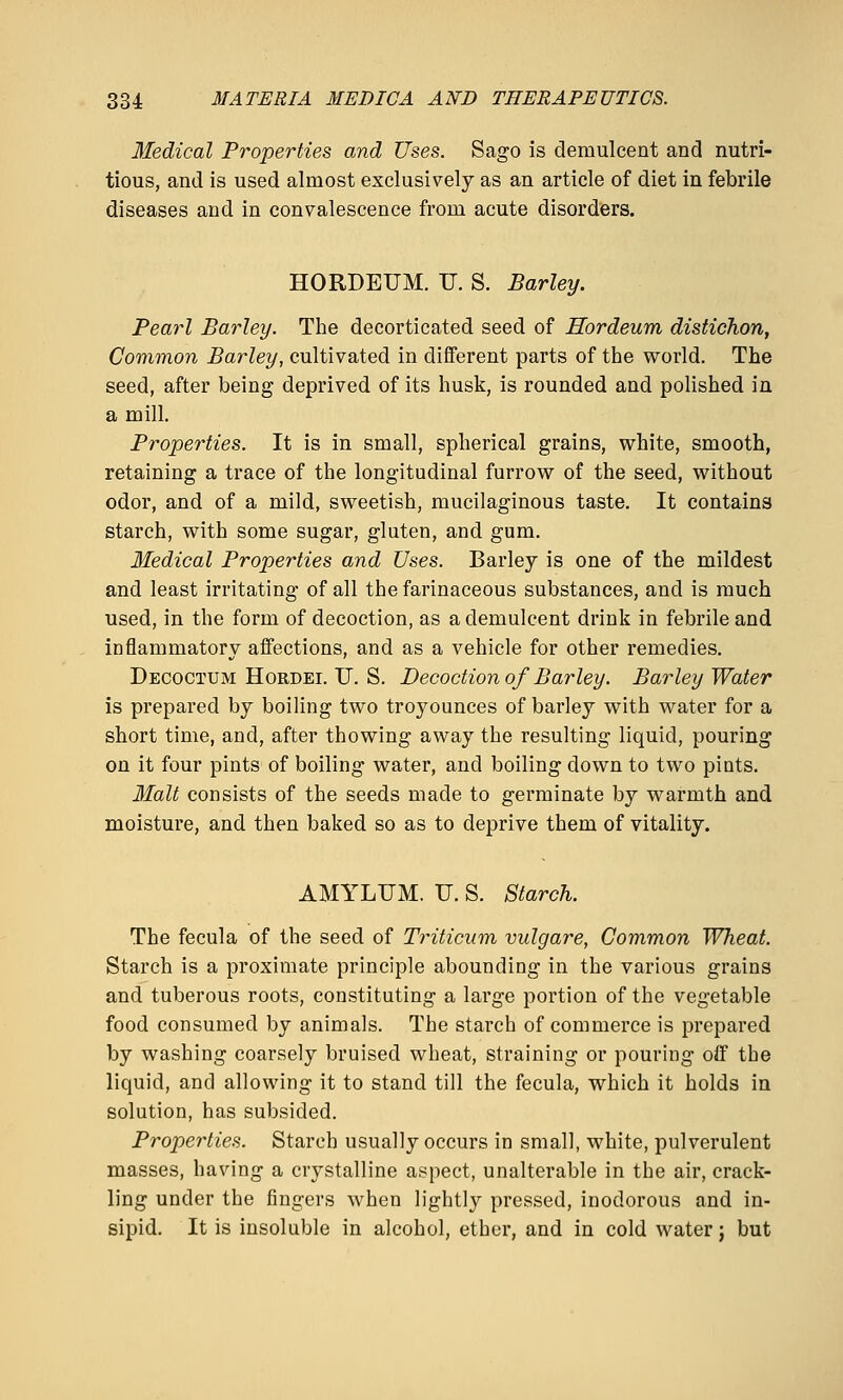 Medical Properties and Uses. Sago is demulcent and nutri- tious, and is used almost exclusively as an article of diet in febrile diseases and in convalescence from acute disorders. HORDEUM. U. S. Barley. Pearl Barley. The decorticated seed of Hordeum distichon, Common Barley, cultivated in different parts of the world. The seed, after being deprived of its husk, is rounded and polished in a mill. Properties. It is in small, spherical grains, white, smooth, retaining a trace of the longitudinal furrow of the seed, without odor, and of a mild, sweetish, mucilaginous taste. It contains starch, with some sugar, gluten, and gum. Bledical Properties and Uses. Barley is one of the mildest and least irritating of all the farinaceous substances, and is much used, in the form of decoction, as a demulcent drink in febrile and inflammatory affections, and as a vehicle for other remedies. Decoctum HoRDEi. U. S. Decoction of Barley. Barley Water is prepared by boiling two troyounces of barley with water for a short time, and, after thowing away the resulting liquid, pouring on it four pints of boiling water, and boiling down to two pints. Malt consists of the seeds made to germinate by warmth and moisture, and then baked so as to deprive them of vitality. AMYLUM. U. S. Starch. The fecula of the seed of Triticiim vulgare, Common Wheat. Starch is a proximate principle abounding in the various grains and tuberous roots, constituting a large portion of the vegetable food consumed by animals. The starch of commerce is prepared by washing coarsely bruised wheat, straining or pouring oS the liquid, and allowing it to stand till the fecula, which it holds in solution, has subsided. Properties. Starch usually occurs in small, white, pulverulent masses, having a crystalline aspect, unalterable in the air, crack- ling under the fingers when lightly pressed, inodorous and in- sipid. It is insoluble in alcohol, ether, and in cold water; but