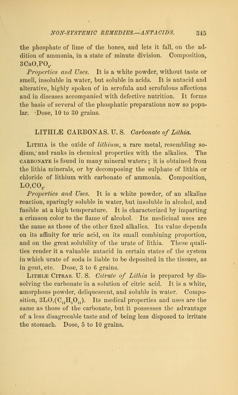 the phosphate of lime of the bones, and lets it fall, on the ad- dition of ammonia, in a state of minute division. Composition, 3CaO,PO,. Projjerties and Uses. It is a white powder, without taste or smell, insoluble in water, but soluble in acids. It is antacid and alterative, highly spoken of in scrofula and scrofulous affections and in diseases accompanied with defective nutrition. It forms the basis of several of the phosphatic preparations now so popu- lar. -Dose, 10 to 30 grains. LITHIJS CARBONAS. U. S. Carbonate of Lithia. LiTHiA is the oxide of lithium, a rare metal, resembling so- dium, and ranks in chemical properties with the alkalies. The CARBONATE is found in many mineral waters; it is obtained from the lithia minerals, or by decomposing the sulphate of lithia or chloride of lithium with carbonate of ammonia. Composition, LO,CO,. Properties and Uses. It is a white powder, of an alkaline reaction, sparingly soluble in water, but insoluble in alcohol, and fusible at a high temperature. It is characterized by imparting a crimson color to the flame of alcohol. Its medicinal uses are the same as those of the other fixed alkalies. Its value depends on its affinity for uric acid, on its small combining proportion, and on the great solubility of the urate of lithia. These quali- ties render it a valuable antacid in certain states of the system in which urate of soda is liable to be deposited in the tissues, as in gout, etc. Dose, 3 to 6 grains. LiTHiiE CiTRAS. U. S. Citrate of Lithia is prepared by dis- solving the carbonate in a solution of citric acid. It is a white, amorphous powder, deliquescent, and soluble in water. Compo- sition, 3LO,(Cj2Hj^Ojj). Its medical properties and uses are the same as those of the carbonate, but it possesses the advantage of a less disagreeable taste and of being less disposed to irritate the stomach. Dose, 5 to 10 grains.