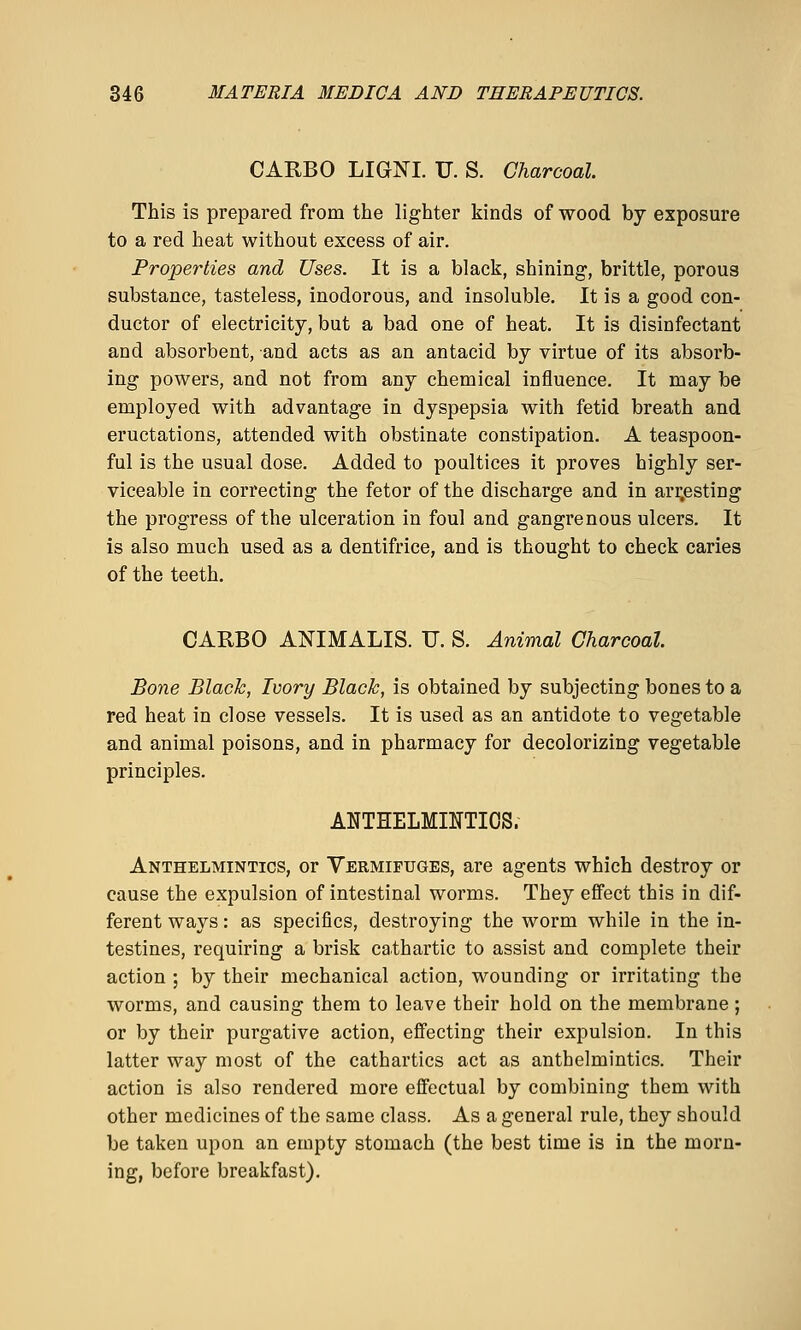 CARBO LIGNI. TJ. S. Charcoal. This is prepared from the lighter kinds of wood by exposure to a red heat without excess of air. Properties and Uses. It is a black, shining, brittle, porous substance, tasteless, inodorous, and insoluble. It is a good con- ductor of electricity, but a bad one of heat. It is disinfectant and absorbent, and acts as an antacid by virtue of its absorb- ing powers, and not from any chemical influence. It may be employed with advantage in dyspepsia with fetid breath and eructations, attended with obstinate constipation. A teaspoon- ful is the usual dose. Added to poultices it proves highly ser- viceable in correcting the fetor of the discharge and in ari;esting the progress of the ulceration in foul and gangrenous ulcers. It is also much used as a dentifrice, and is thought to check caries of the teeth. CARBO ANIMALIS. U. S. Animal Charcoal. Bone Black, Ivory Black, is obtained by subjecting bones to a red heat in close vessels. It is used as an antidote to vegetable and animal poisons, and in pharmacy for decolorizing vegetable principles. ANTHELMINTICS. Anthelmintics, or Vermifuges, are agents which destroy or cause the expulsion of intestinal worms. They effect this in dif- ferent ways: as specifics, destroying the worm while in the in- testines, requiring a brisk cathartic to assist and complete their action ; by their mechanical action, wounding or irritating the worms, and causing them to leave their hold on the membrane; or by their purgative action, effecting their expulsion. In this latter way most of the cathartics act as anthelmintics. Their action is also rendered more effectual by combining them with other medicines of the same class. As a general rule, they should be taken upon an empty stomach (the best time is in the morn- ing, before breakfast).