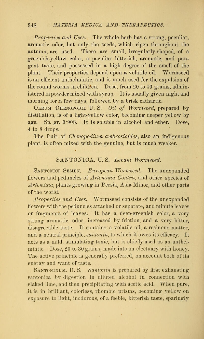 Properties and Uses. The whole herb has a strong, peculiar, aromatic odor, but only the seeds, which ripen throughout the autumn, are used. These are small, irregularly-shaped, of a greenish-yellow color, a peculiar bitterish, aromatic, and pun- gent taste, and possessed in a high degree of the smell of the plant. Their properties depend upon a volatile oil. Wormseed is an efficient anthelmintic, and is much used for the expulsion of the round worms in childfen. Dose, from 20 to 40 grains, admin- istered in powder mixed with syrup. It is usually given night and morning for .a few days, followed by a brisk cathartic. Oleum Chenopodii. U. S. Oil of Wormseed, prepared by distillation, is of a light-yellow color, becoming deeper yellow by age. Sp. gr. 0'908. It is soluble in alcohol and ether. Dose, 4 to 8 drops. The fruit of Chenopodium ambrosioides, also an indigenous plant, is often mixed with the genuine, but is much weaker. SANTONICA. U. S. Levant Wormseed. Santonici Semen. European Wormseed. The unexpanded flowers and peduncles of Artemisia Contra, and other species of Artemisia, plants growing in Persia, Asia Minor, and other parts of the world. Properties and Uses. Wormseed consists of the unexpanded flowers with the peduncles attached or separate, and minute leaves or fragments of leaves. It has a deep-greenish color, a very strong aromatic odor, increased by friction, and a very bitter, disagreeable taste. It contains a volatile oil, a resinous matter, and a neutral principle, santonin, to which it owes its efficacy. It acts as a mild, stimulating tonic, but is chiefly used as an anthel- mintic. Dose, 20 to 30 grains, made into an electuary with honey. The active principle is generally preferred, on account both of its energy and want of taste. Santoninum. TJ. S. Santonin is prepared by first exhausting santonica by digestion in diluted alcohol in connection with slaked lime, and then precipitating with acetic acid. When pure, it is in brilliant, colorless, rhombic prisms, becoming yellow on exposure to light, inodorous, of a feeble, bitterish taste, sparingly