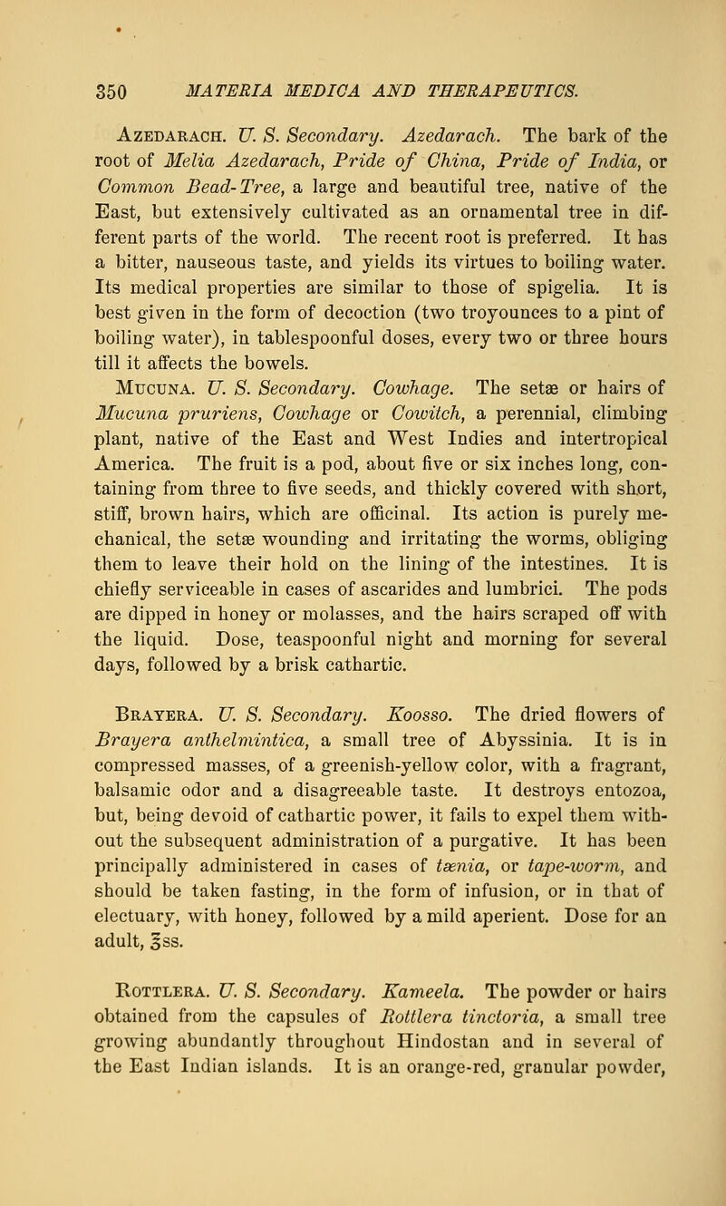 AzEDARACH. U. S. Secondary. Azedarach. The bark of the root of Melia Azedarach, Pride of China, Pride of India, or Common Bead-Tree, a large and beautiful tree, native of the East, but extensively cultivated as an ornamental tree in dif- ferent parts of the world. The recent root is preferred. It has a bitter, nauseous taste, and yields its virtues to boiling water. Its medical properties are similar to those of spigelia. It is best given in the form of decoction (two troyounces to a pint of boiling water), in tablespoonful doses, every two or three hours till it affects the bowels. MucuNA. U. S. Secondary. Cowhage. The setas or hairs of Mucuna pruriens, Cowhage or Cowitch, a perennial, climbing plant, native of the East and West Indies and intertropical America. The fruit is a pod, about five or six inches long, con- taining from three to five seeds, and thickly covered with short, stiff, brown hairs, which are officinal. Its action is purely me- chanical, the set£e wounding and irritating the worms, obliging them to leave their hold on the lining of the intestines. It is chiefly serviceable in cases of ascarides and lumbrici. The pods are dipped in honey or molasses, and the hairs scraped off with the liquid. Dose, teaspoonful night and morning for several days, followed by a brisk cathartic. Brayera. U. S. Secondary. Koosso. The dried flowers of Brayera anthelmintica, a small tree of Abyssinia. It is in compressed masses, of a greenish-yellow color, with a fragrant, balsamic odor and a disagreeable taste. It destroys entozoa, but, being devoid of cathartic power, it fails to expel them with- out the subsequent administration of a purgative. It has been principally administered in cases of taenia, or tape-worm, and should be taken fasting, in the form of infusion, or in that of electuary, with honey, followed by a mild aperient. Dose for an adult, §ss. RoTTLERA. U. S. Secondary. Kameela. The powder or hairs obtained from the capsules of Rottlera tinctoria, a small tree growing abundantly throughout Hindostan and in several of the East Indian islands. It is an orange-red, granular powder,