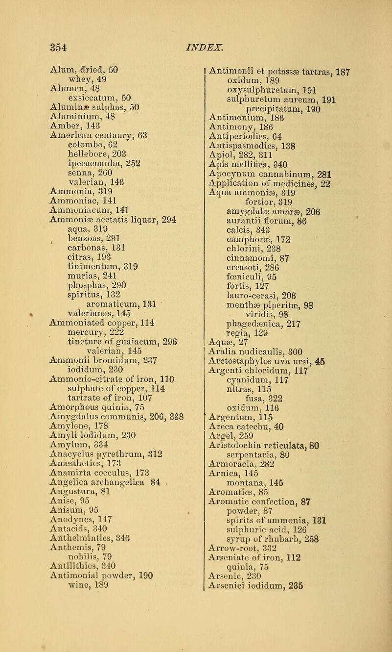 Alum, dried, 50 whey, 49 Alumen, 48 exsiccatum, 50 Aluminae sulphas, 50 Aluminium, 48 Amber, 143 American centaury, 63 Colombo, 62 hellebore, 203 ipecacuanha, 252 senna, 260 valerian, 146 Ammonia, 319 Ammoniac, 141 Ammoniacum, 141 Ammonise acetatis liquor, 294 aqua, 319 benzoas, 291 carbonas, 131 citras, 193 linimentum, 319 murias, 241 phosphas, 290 spiritus, 132 aromaticum, 131 valerianas, 145 Ammoniated copper, 114 mercury, 222 tincture of guaiacum, 296 valerian, 145 Ammonii bromidum, 237 iodidum, 230 Ammonio-citrate of iron, 110 sulphate of copper, 114 tartrate of iron, 107 Amorphous quinia, 75 Amygdalus communis, 206, 338 Amylene, 178 Amyli iodidum, 230 Amylum, 334 Anacyclus pyrethrum, 312 Anaesthetics, 173 Anamirta cocculus, 173 Angelica archangelica 84 Angustura, 81 Anise, 95 Anisum, 95 Anodynes, 147 Antacids, 340 Anthelmintics, 346 Anthemis, 79 nobilis, 79 Antilithics, 340 Antimonial powder, 190 wine, 189 Antimonii et potassse tartras, 187 oxidum, 189 oxysulphuretum, 191 sulphuretum aureum, 191 precipitatum, 190 Antimonium, 186 Antimony, 186 Antiperiodics, 64 Antispasmodics, 138 Apiol, 282, 311 Apis mellifica, 340 Apocynum cannabinum, 281 Application of medicines, 22 Aqua ammonise, 319 fortior, 319 amygdalae amarae, 206 aurantii florum, 86 calcis, 343 camphorae, 172 chlorini, 238 cinnamomi, 87 creasoti, 286 fceniculi, 95 fortis, 127 lauro-cerasi, 206 menthae piperitae, 98 viridis, 98 phagedsenica, 217 regia, 129 Aquae, 27 Aralia nudicaulis, 300 Arctostaphylos uva ursi, 45 Argenti chloridum, 117 cyanidum, 117 nitras, 115 fusa, 322 oxidum, 116 ■ Argentum, 115 Areca catechu, 40 Argel, 259 Aristolochia reticulata, 80 serpentaria, 80 Armoracia, 282 Arnica, 145 montana, 145 Aromatics, 85 Aromatic confection, 87 powder, 87 spirits of ammonia, 131 sulphuric acid, 126 syrup of rhubarb, 258 Arrow-root, 332 Arseniate of iron, 112 quinia, 75 Arsenic, 230 Arsenici iodidum, 236