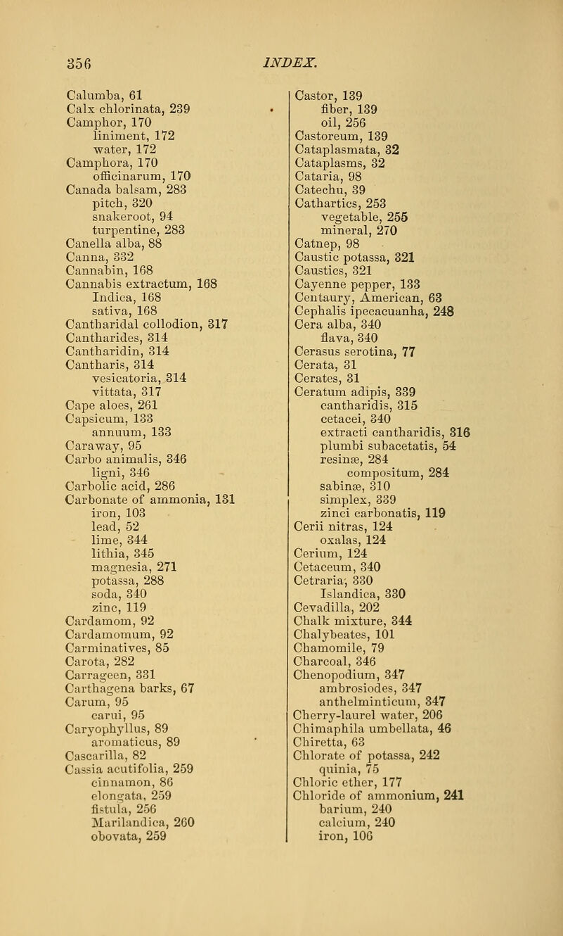 Calumba, 61 Calx chlorinata, 239 Camphor, 170 liniment, 172 water, 172 Camphora, 170 officinarum, 170 Canada balsam, 283 pitch, 320 snakeroot, 94 turpentine, 288 Canella alba, 88 Canna, 332 Cannabin, 168 Cannabis extractum, 168 Inclica, 168 sativa, 168 Cantharidal collodion, 317 Cantharides, 314 Cantharidin, 314 Cantharis, 314 vesicatoria, 314 vittata, 317 Cape aloes, 261 Capsicum, 133 annuum, 133 Caraway, 95 Carbo animalis, 346 ligni, 346 Carbolic acid, 286 Carbonate of ammonia, 131 iron, 103 lead, 52 lime, 344 lithia, 345 magnesia, 271 potassa, 288 soda, 340 zinc, 119 Cardamom, 92 Cardamomum, 92 Carminatives, 85 Carota, 282 Carrageen, 331 Carthagena barks, 67 Carum, 95 carui, 95 Caryophyllus, 89 aromaticus, 89 Cascarilla, 82 Cassia acutifolia, 259 cinnamon, 86 elongata, 259 fistula, 256 Murilandica, 260 obovata, 259 Castor, 139 fiber, 139 oil, 256 Castoreum, 139 Cataplasmata, 32 Cataplasms, 32 Cataria, 98 Catechu, 39 Cathartics, 253 vegetable, 255 mineral, 270 Catnep, 98 Caustic potassa, 321 Caustics, 321 Cayenne pepper, 133 Centaury, American, 63 Cephalis ipecacuanha, 248 Cera alba, 340 flava,340 Cerasus serotina, 77 Cerata, 31 Cerates, 31 Ceratum adipis, 339 cantharidis, 315 cetacei, 340 extracti cantharidis, 316 plumbi subacetatis, 54 resinte, 284 compositum, 284 sabinse, 310 simplex, 339 zinci carbonatis, 119 Cerii nitras, 124 oxalas, 124 Cerium, 124 Cetaceum, 340 Cetraria-, 330 Islandica, 330 Cevadilla, 202 Chalk mixture, 344 Chalybeates, 101 Chamomile, 79 Charcoal, 346 Chenopodium, 347 ambrosiodes, 347 anthelminticum, 347 Cherry-laurel water, 206 Chimaphila umbellata, 46 Chiretta, 63 Chlorate of potassa, 242 quinia, 75 Chloric ether, 177 Chloride of ammonium, 241 barium, 240 calcium, 240 iron, 106