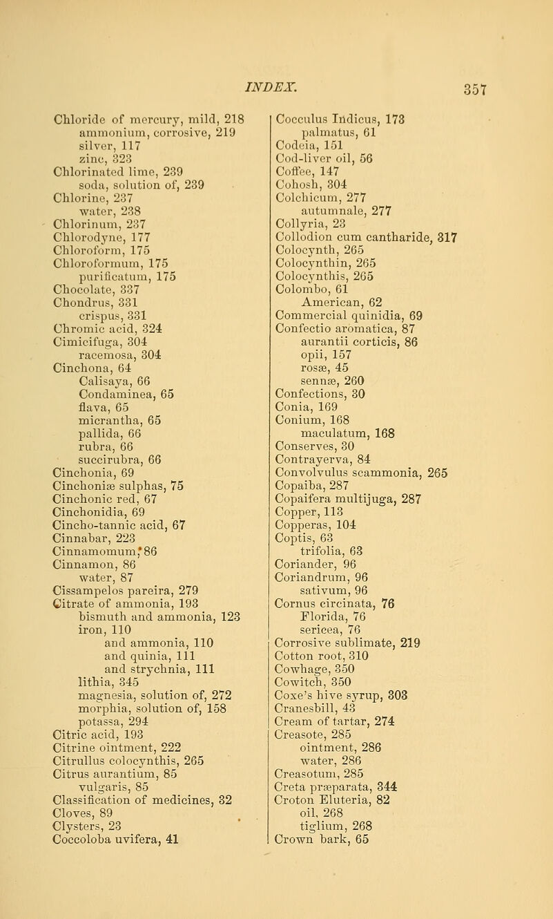 Chloride of mercury, mild, 218 ammonium, corrosive, 219 silver, 117 zinc, 323 Chlorinated lime, 239 soda, solution of, 239 Chlorine, 237 water, 238 Chlorinum, 237 Chlorodyne, 177 Chloroform, 175 Chloroformum, 175 purificatum, 175 Chocolate, 337 Chondrus, 331 crispus, 331 Chromic acid, 324 Cimicifuga, 304 racemosa, 304 Cinchona, 64 Calisaya, 66 Condaminea, 65 fiava, 65 micrantha, 65 pallida, 66 rubra, 66 succirubra, 66 Cinchonia, 69 Cinchonije sulphas, 75 Cinchonic red, 67 Cinchonidia, 69 Cincho-tannic acid, 67 Cinnabar, 223 Cinnamomum,'86 Cinnamon, 86 water, 87 Cissampelos pareira, 279 Citrate of ammonia, 193 bismuth and ammonia, 123 iron, 110 and ammonia, 110 and quinia. 111 and strychnia, 111 lithia, 345 magnesia, solution of, 272 morphia, solution of, 158 potassa, 294 Citric acid, 193 Citrine ointment, 222 Citrullus colocynthis, 265 Citrus aurantium, 85 vulgaris, 85 Classification of medicines, 32 Cloves, 89 Clysters, 23 Coccoloba uvifera, 41 Cocculus Iildicus, 173 palmatus, 61 Codcia, 151 Cod-liver oil, 56 Coffee, 147 Cohosh, 304 Colchicum, 277 autumnale, 277 Collyria, 23 Collodion cum cantharide, 317 Colocynth, 265 Colocynthin, 265 Colocynthis, 265 Colombo, 61 American, 62 Commercial quinidia, 69 Confectio aromatica, 87 aurantii corticis, 86 opii, 157 rosse, 45 sennse, 260 Confections, 30 Conia, 169 Conium, 168 naaculatum, 168 Conserves, 30 Contrayerva, 84 Convolvulus scammonia, 265 Copaiba, 287 Copaifera multijuga, 287 Copper, 113 Copperas, 104 Coptis, 63 trifolia, 63 Coriander, 96 Coriandrum, 96 sativum, 96 Cornus circinata, 76 Florida, 76 sericea, 76 Corrosive sublimate, 219 Cotton root, 310 Cowhage, 350 Cowitch, 350 Coxe's hive syrup, 303 Cranesbill, 43 Cream of tartar, 274 Creasote, 285 ointment, 286 water, 286 Creasotum, 285 Greta praparata, 344 Croton Eluteria, 82 oil, 268 tiglium, 268 Crown bark, 65